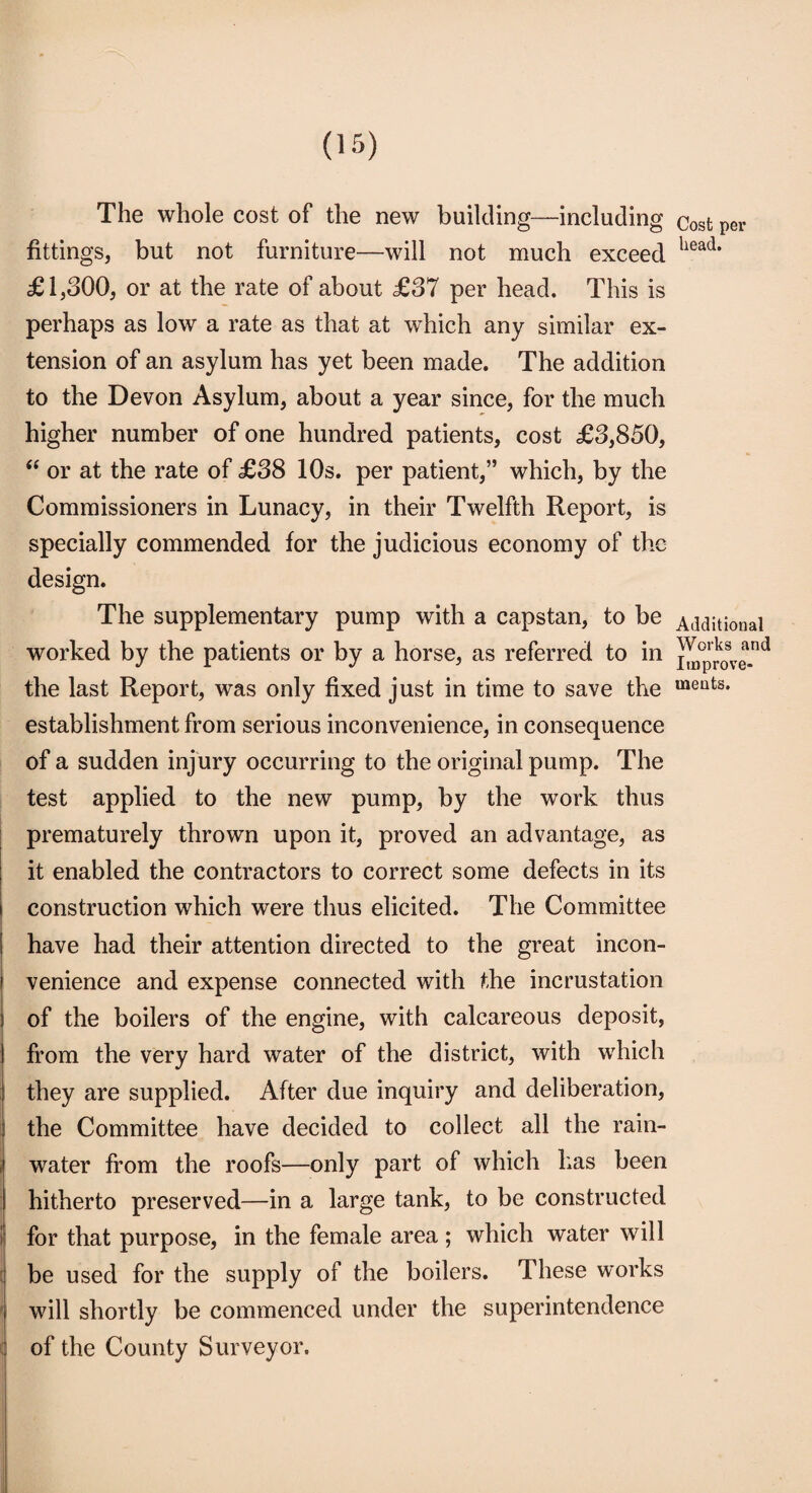 The whole cost of the new building—including fittings, but not furniture—will not much exceed £1,300, or at the rate of about £37 per head. This is perhaps as low a rate as that at which any similar ex¬ tension of an asylum has yet been made. The addition to the Devon Asylum, about a year since, for the much higher number of one hundred patients, cost £3,850, “ or at the rate of £38 10s. per patient,” which, by the Commissioners in Lunacy, in their Twelfth Report, is specially commended for the judicious economy of the design. The supplementary pump with a capstan, to be worked by the patients or by a horse, as referred to in the last Report, was only fixed just in time to save the establishment from serious inconvenience, in consequence of a sudden injury occurring to the original pump. The test applied to the new pump, by the work thus prematurely thrown upon it, proved an advantage, as it enabled the contractors to correct some defects in its construction which were thus elicited. The Committee have had their attention directed to the great incon- i venience and expense connected with the incrustation of the boilers of the engine, with calcareous deposit, from the very hard water of the district, with which they are supplied. After due inquiry and deliberation, the Committee have decided to collect all the rain¬ water from the roofs—only part of which has been hitherto preserved—in a large tank, to be constructed for that purpose, in the female area; which water will be used for the supply of the boilers. These works will shortly be commenced under the superintendence of the County Surveyor. Cost per head. Additional Works and Improve¬ ments.