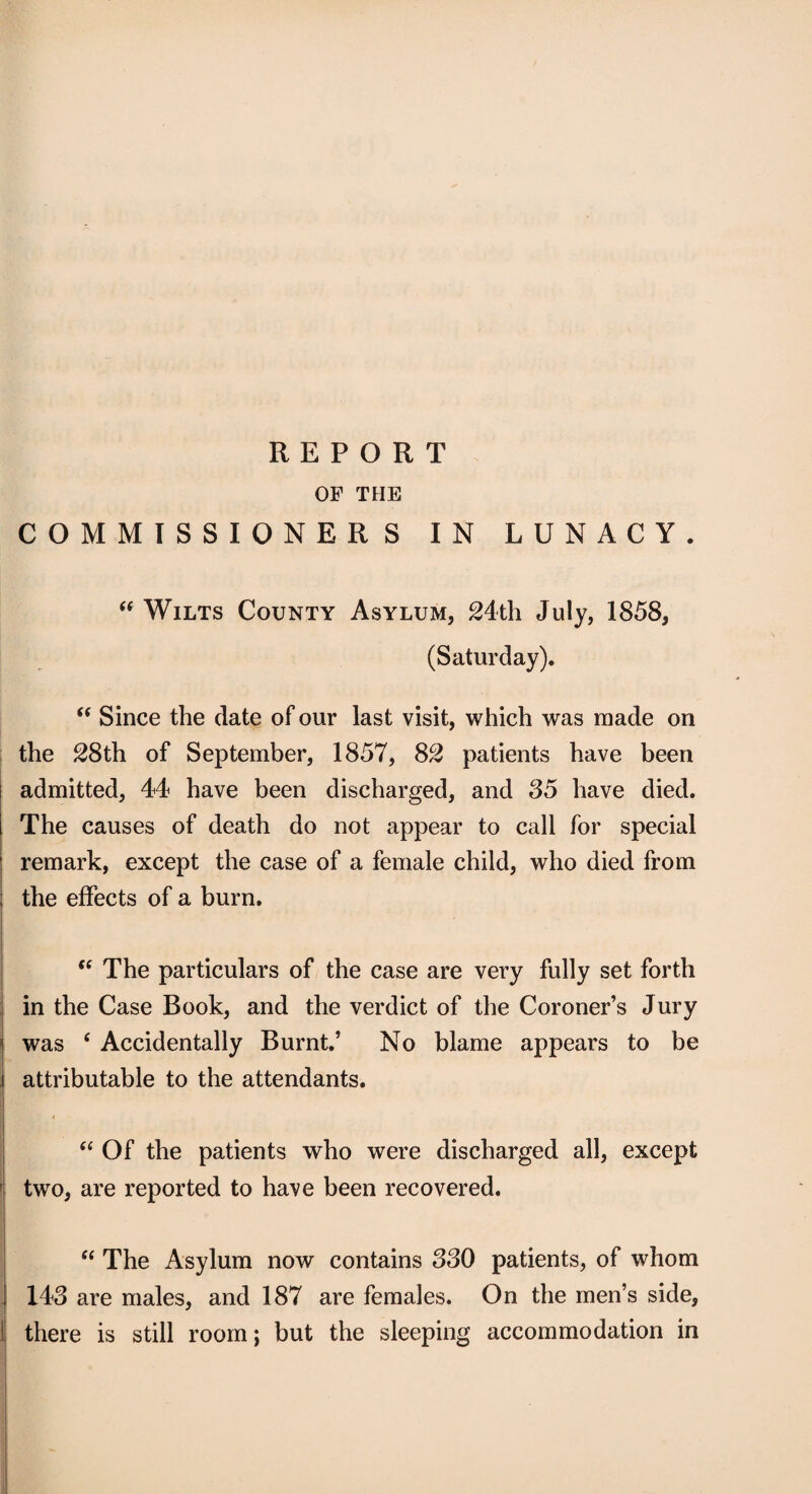 REPORT OF THE COMMISSIONERS IN LUNACY. “ Wilts County Asylum, 24th July, 1858, (Saturday). “ Since the date of our last visit, which was made on the 28th of September, 1857, 82 patients have been admitted, 44 have been discharged, and 85 have died. The causes of death do not appear to call for special remark, except the case of a female child, who died from the effects of a burn.  The particulars of the case are very fully set forth in the Case Book, and the verdict of the Coroner’s Jury was ‘ Accidentally Burnt.’ No blame appears to be attributable to the attendants. “ Of the patients who were discharged all, except two, are reported to have been recovered.  The Asylum now contains 330 patients, of whom 143 are males, and 187 are females. On the men’s side, there is still room; but the sleeping accommodation in