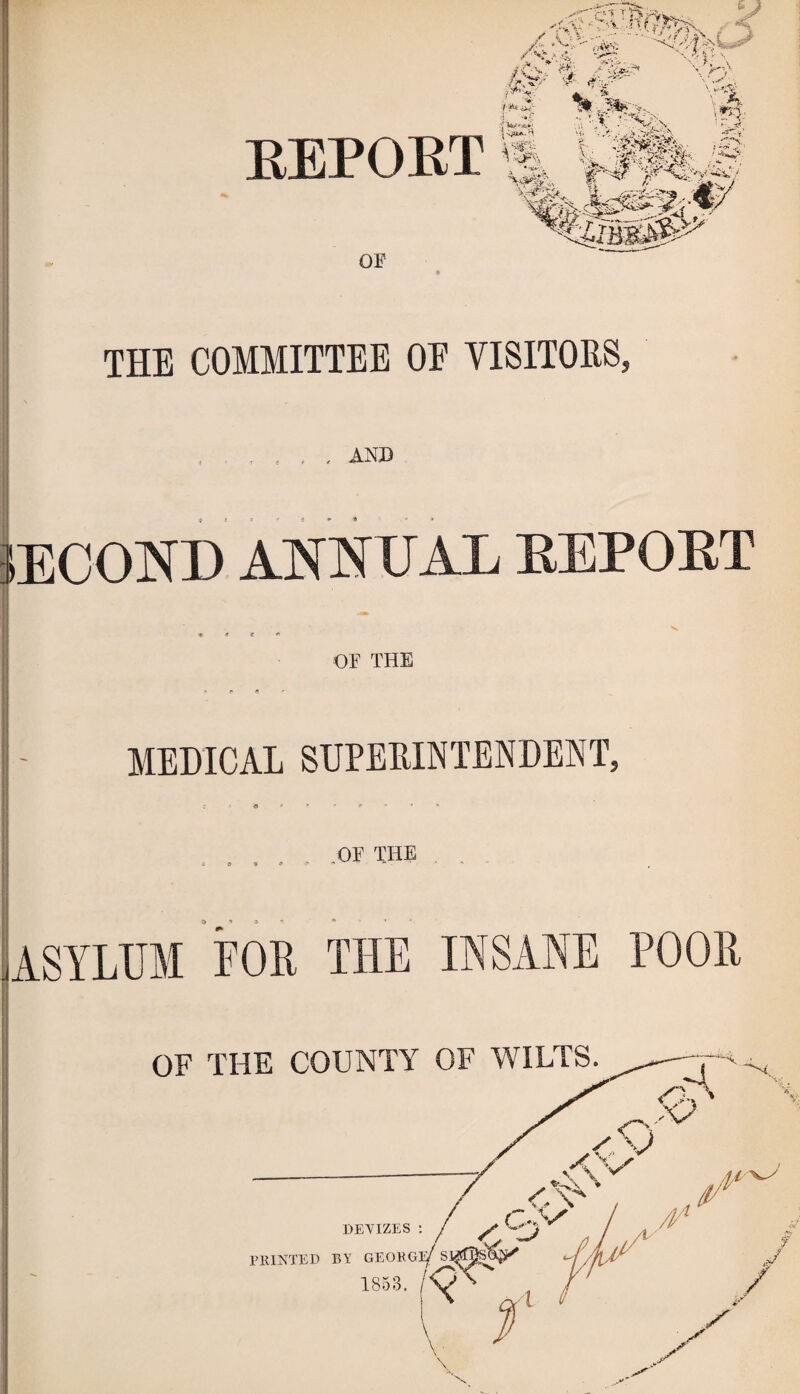 EEPOET OF 9 THE COMMITTEE OE VISITORS, ,1 AND I I i (ECOND AJSfNUAL EEPOET OF THE MEDICAL SUPERINTENDENT, ..... -OF THE ASYLUM LOR THE INSANE POOR I I ! OF THE COUNTY OF WILTS.