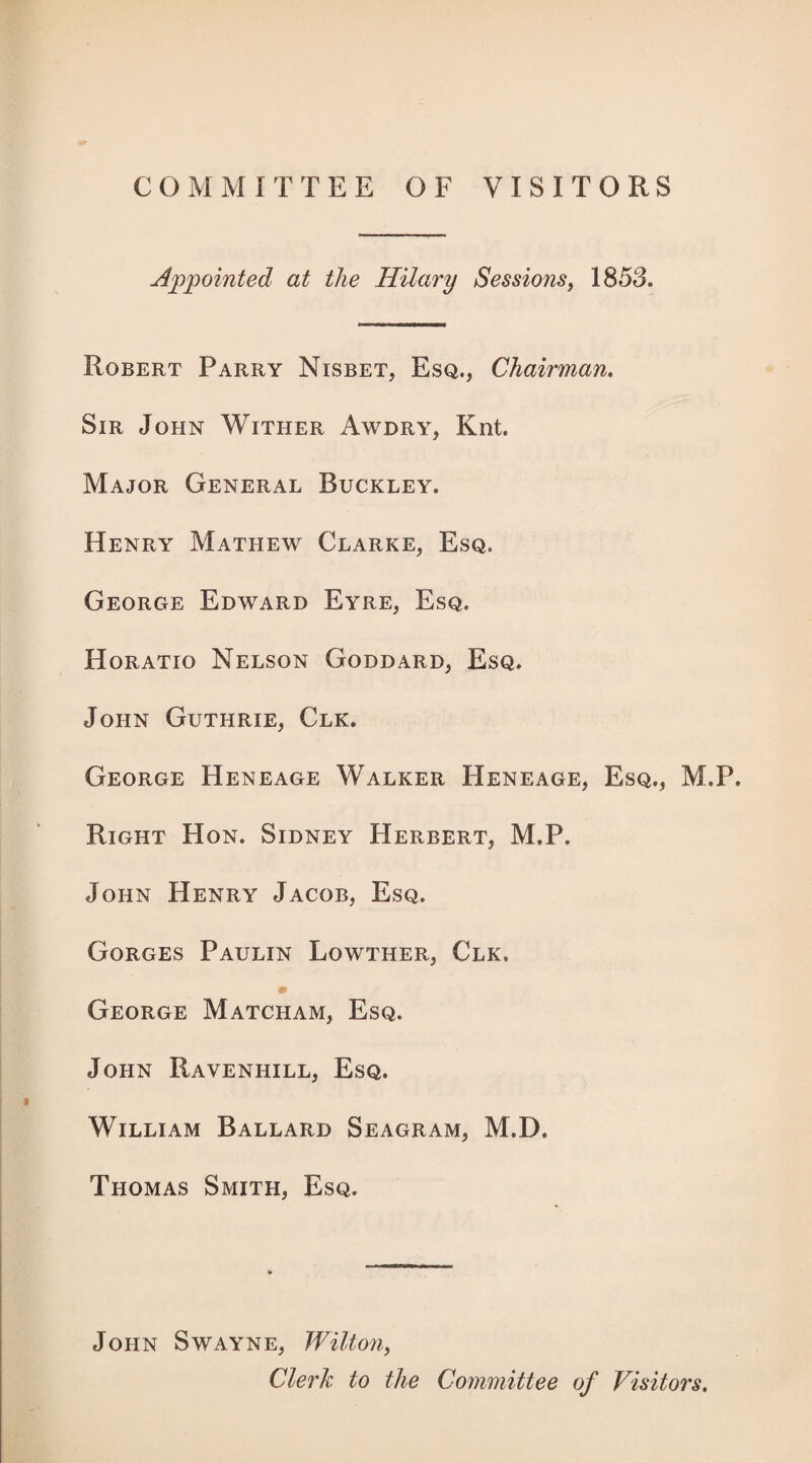 COMMITTEE OF VISITORS Appointed at the Hilary Sessions^ 1853. Robert Parry Nisbet, Esq., Chairman, Sir John Wither Awdry, Knt. Major General Buckley. Henry Mathew Clarke, Esq. George Edward Eyre, Esq. Horatio Nelson Goddard, Esq. John Guthrie, Clk. George Heneage Walker Heneage, Esq., M.P. Right Hon. Sidney Herbert, M.P. John Henry Jacob, Esq. Gorges Paulin Lowther, Clk. # George Matcham, Esq. John Ravenhill, Esq. William Ballard Seagram, M.D. Thomas Smith, Esq. John Swayne, Wilton, Clerk to the Committee of Visitors,