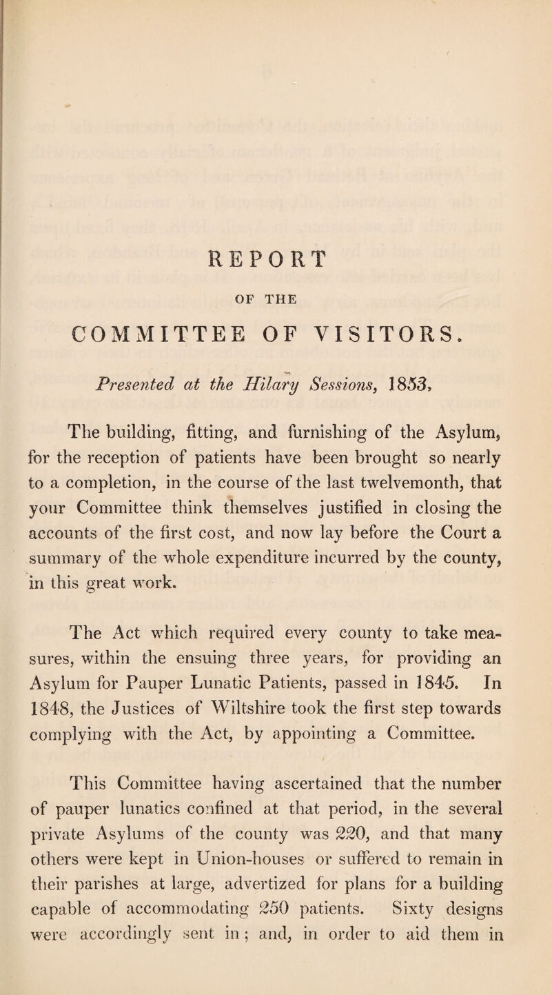 REPORT or THE COMMITTEE OF VISITORS. *v». Presented at the Hilary Sessions, 1853, The building, fitting, and furnishing of the Asylum^ for the reception of patients have been brought so nearly to a completion, in the course of the last twelvemonth, that your Committee think themselves justified in closing the accounts of the first cost, and now lay before the Court a summary of the whole expenditure incurred by the county, in this great work. The Act which required every county to take mea¬ sures, v/ithin the ensuing three years, for providing an Asylum for Pauper Lunatic Patients, passed in 1845. In 1848, the Justices of Wiltshire took the first step towards complying with the Act, by appointing a Committee. This Committee having ascertained that the number of pauper lunatics confined at that period, in the several private Asylums of the county was 220, and that many others were kept in Union-houses or suffered to remain in their parishes at large, advertized for plans for a building capable of accommodating 250 patients. Sixty designs were accordingly sent in ; and, in order to aid them in