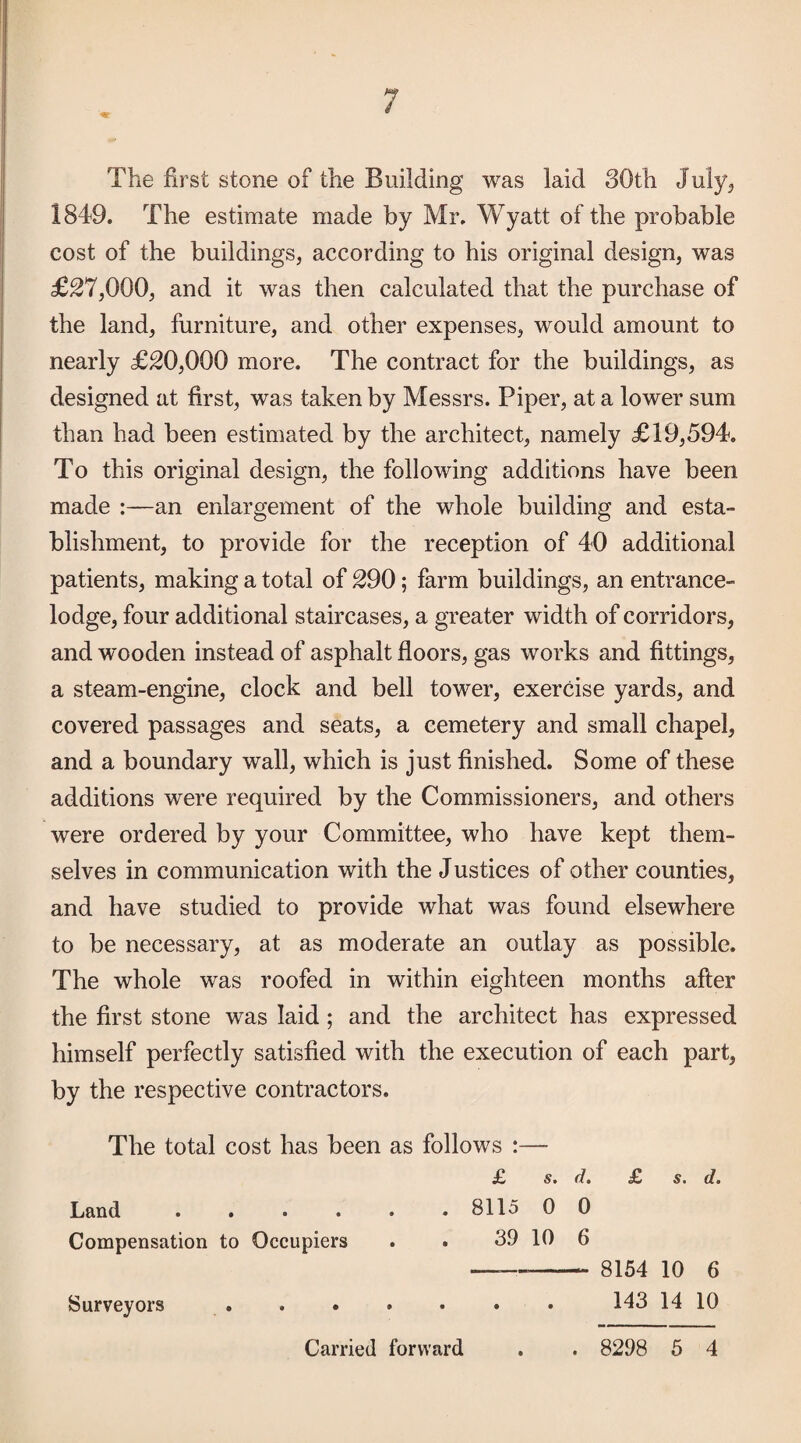 The first stone of the Building was laid 30th July^ 1849. The estimate made by Mr. Wyatt of the probable cost of the buildings, according to his original design, was £^7,000, and it was then calculated that the purchase of the land, furniture, and other expenses, would amount to nearly £20,000 more. The contract for the buildings, as designed at first, was taken by Messrs. Piper, at a lower sum than had been estimated by the architect, namely £19,594. To this original design, the following additions have been made :—an enlargement of the whole building and esta¬ blishment, to provide for the reception of 40 additional patients, making a total of 290; farm buildings, an entrance- lodge, four additional staircases, a greater width of corridors, and wooden instead of asphalt floors, gas works and fittings, a steam-engine, clock and bell tower, exercise yards, and covered passages and seats, a cemetery and small chapel, and a boundary wall, which is just finished. Some of these additions were required by the Commissioners, and others were ordered by your Committee, who have kept them¬ selves in communication with the Justices of other counties, and have studied to provide what was found elsewhere to be necessary, at as moderate an outlay as possible. The whole was roofed in within eighteen months after the first stone was laid ; and the architect has expressed himself perfectly satisfied with the execution of each part, by the respective contractors. The total cost has been as follows :— £ s. d. £ s. d. Land ...... 8115 0 0 Compensation to Occupiers . . 39 10 6 -- 8154 10 6 Surveyors.143 14 10 Carried forward . . 8298 6 4