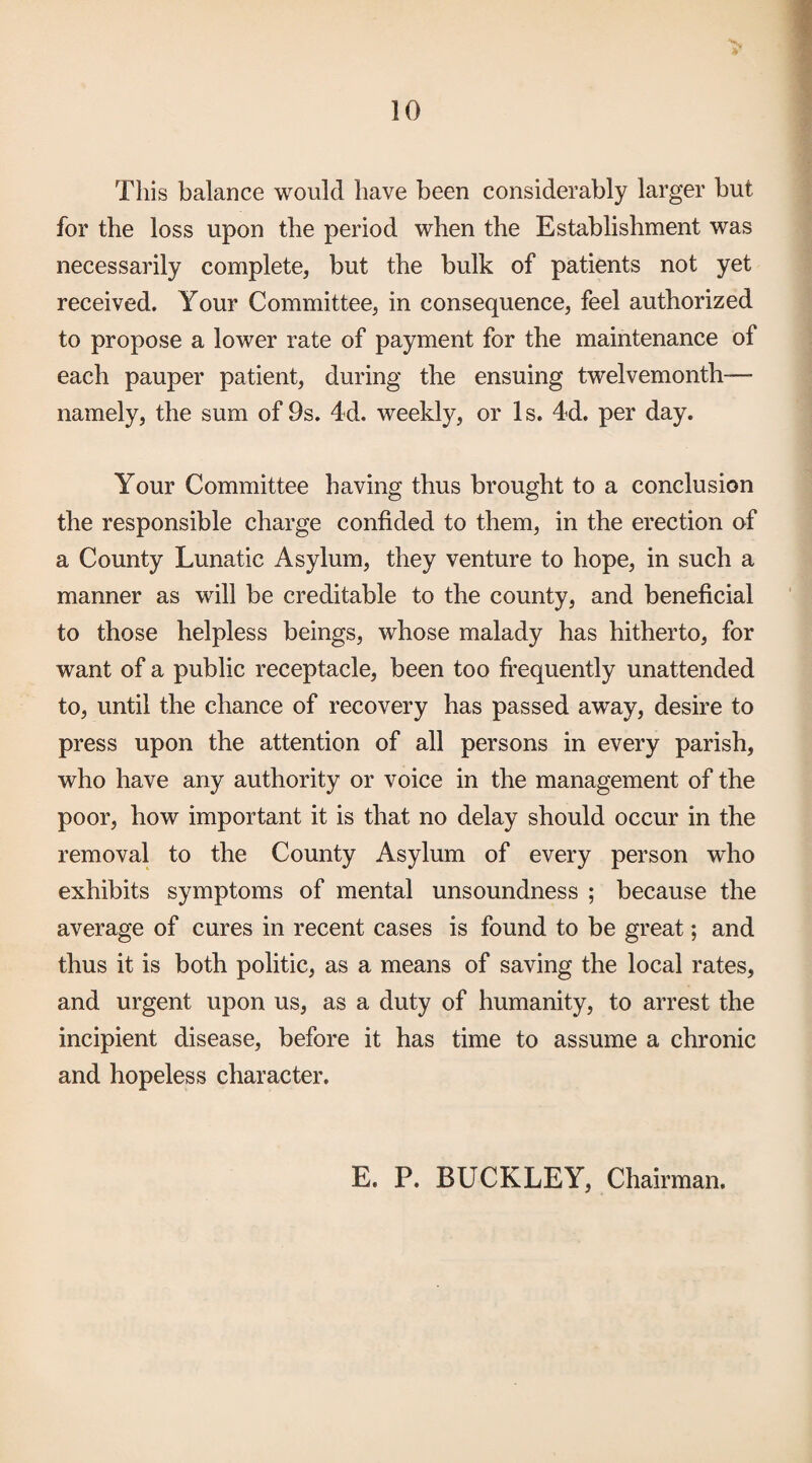 This balance would have been considerably larger but for the loss upon the period when the Establishment was necessarily complete, but the bulk of patients not yet received. Your Committee, in consequence, feel authorized to propose a lower rate of payment for the maintenance of each pauper patient, during the ensuing twelvemonth— namely, the sum of 9s. 4d. weekly, or Is. 4d. per day. Your Committee having thus brought to a conclusion the responsible charge confided to them, in the erection of a County Lunatic Asylum, they venture to hope, in such a manner as will be creditable to the county, and beneficial to those helpless beings, whose malady has hitherto, for want of a public receptacle, been too frequently unattended to, until the chance of recovery has passed away, desire to press upon the attention of all persons in every parish, who have any authority or voice in the management of the poor, how important it is that no delay should occur in the removal to the County Asylum of every person who exhibits symptoms of mental unsoundness ; because the average of cures in recent cases is found to be great; and thus it is both politic, as a means of saving the local rates, and urgent upon us, as a duty of humanity, to arrest the incipient disease, before it has time to assume a chronic and hopeless character. E. P. BUCKLEY, Chairman.