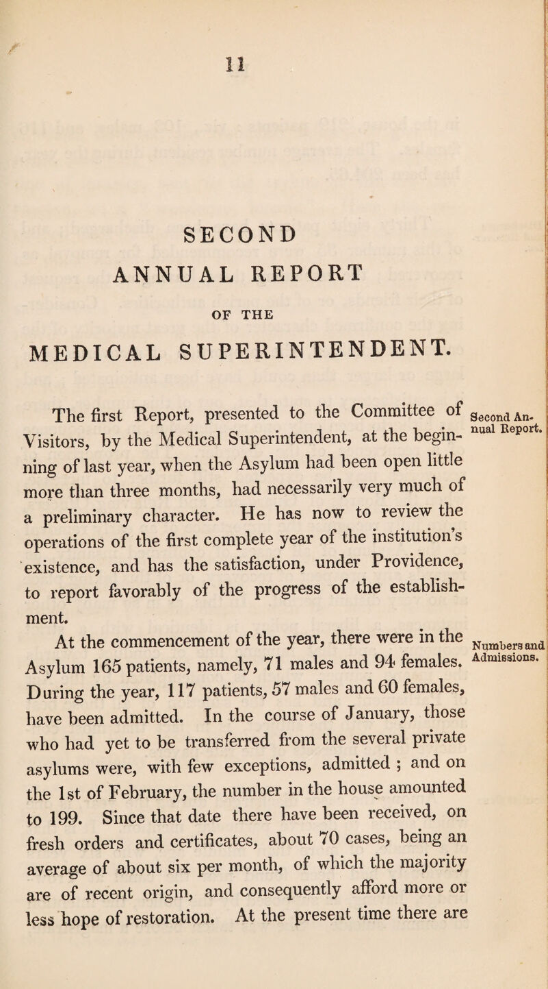 SECOND ANNUAL REPORT i OF THE MEDICAL SUPERINTENDENT. The first Report, presented to the Committee of Second An- Visitors, by the Medical Superintendent, at the begin- ning of last year, when the Asylum had been open little more than three months, had necessarily very much of a preliminary character. He has now to review the operations of the first complete year of the institution s existence, and has the satisfaction, under Providence, to report favorably of the progress of the establish¬ ment. At the commencement of the year, there were in the Asylum 165 patients, namely, 71 males and 94 females. Admissions. During the year, 117 patients, 57 males and 60 females, have been admitted. In the course of January, those who had yet to be transferred from the several private asylums were, with few exceptions, admitted ; and on the 1st of February, the number in the house amounted to 199. Since that date there have been received, on fresh orders and certificates, about 70 cases, being an average of about six per month, of which the majority are of recent origin, and consequently afford more or less hope of restoration. At the present time there are