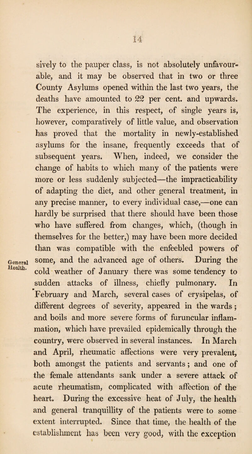 General Health. 14 sively to the pauper class, is not absolutely unfavour¬ able, and it may be observed that in two or three County Asylums opened within the last two years, the deaths have amounted to per cent, and upwards. The experience, in this respect, of single years is, however, comparatively of little value, and observation has proved that the mortality in newly-established asylums for the insane, frequently exceeds that of subsequent years. When, indeed, we consider the change of habits to which many of the patients were more or less suddenly subjected—the impracticability of adapting the diet, and other general treatment, in any precise manner, to every individual case,—one can hardly be surprised that there should have been those who have suffered from changes, which, (though in themselves for the better,) may have been more decided than was compatible with the enfeebled powers of some, and the advanced age of others. During the cold ‘ weather of January there was some tendency to sudden attacks of illness, chiefly pulmonary. In 9_ February and March, several cases of erysipelas, of different degrees of severity, appeared in the wards; and boils and more severe forms of furuncular inflam¬ mation, which have prevailed epidemically through the country, were observed in several instances. In March and April, rheumatic affections were very prevalent, both amongst the patients and servants; and one of the female attendants sank under a severe attack of acute rheumatism, complicated with affection of the heart. During the excessive heat of July, the health and general tranquillity of the patients were to some extent interrupted. Since that time, the health of the establishment has been very good, with the exception