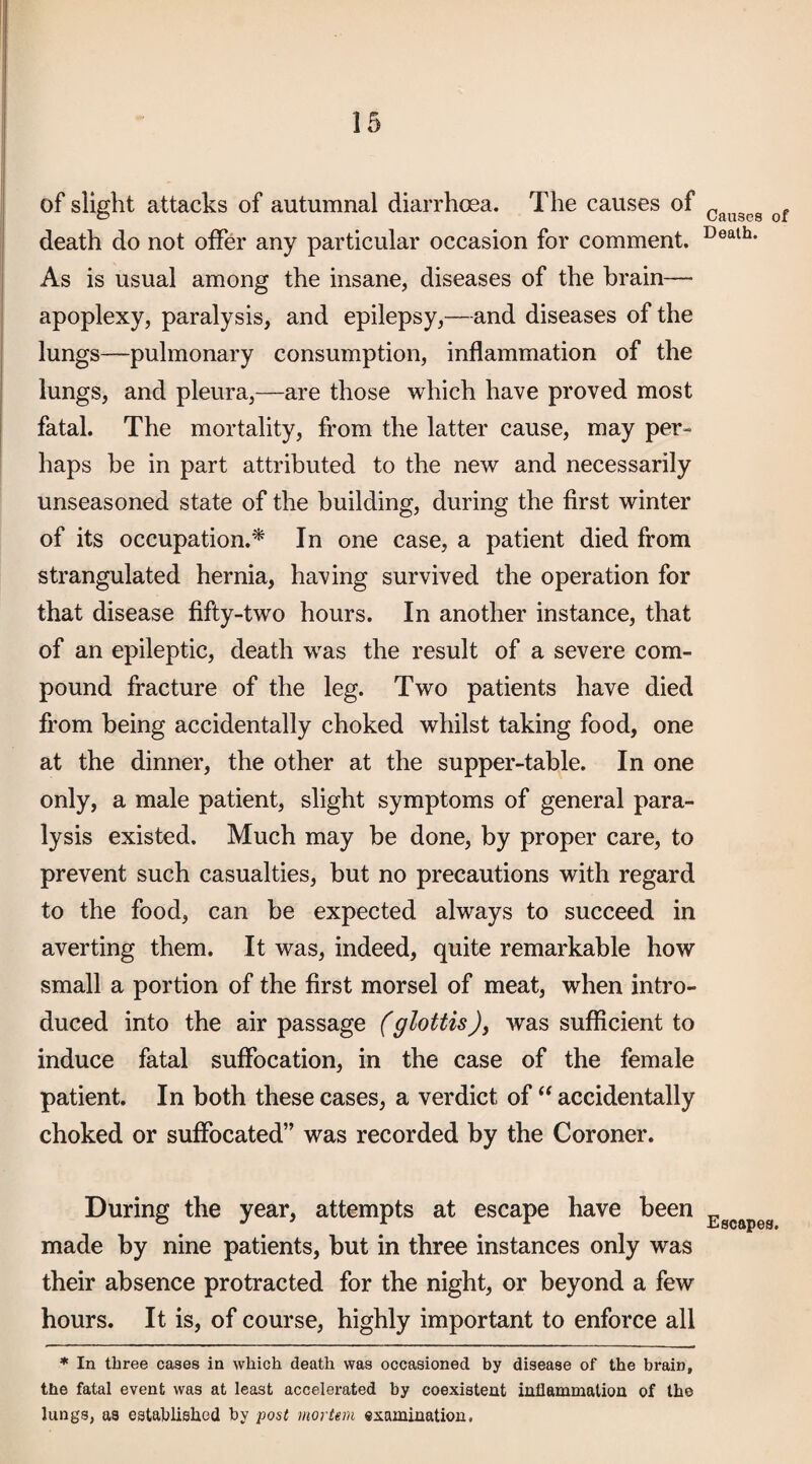 of slight attacks of autumnal diarrhoea. The causes of death do not oiFer any particular occasion for comment. As is usual among the insane, diseases of the brain— apoplexy, paralysis, and epilepsy,—and diseases of the lungs—pulmonary consumption, inflammation of the lungs, and pleura,—are those which have proved most fatal. The mortality, from the latter cause, may per¬ haps be in part attributed to the new and necessarily unseasoned state of the building, during the first winter of its occupation.'* In one case, a patient died from strangulated hernia, having survived the operation for that disease fifty-two hours. In another instance, that of an epileptic, death was the result of a severe com¬ pound fracture of the leg. Two patients have died from being accidentally choked whilst taking food, one at the dinner, the other at the supper-table. In one only, a male patient, slight symptoms of general para¬ lysis existed. Much may be done, by proper care, to prevent such casualties, but no precautions with regard to the food, can be expected always to succeed in averting them. It was, indeed, quite remarkable how small a portion of the first morsel of meat, when intro¬ duced into the air passage (glottis), was sufficient to induce fatal suffocation, in the case of the female patient. In both these cases, a verdict of accidentally choked or suffocated” was recorded by the Coroner. During the year, attempts at escape have been made by nine patients, but in three instances only was their absence protracted for the night, or beyond a few hours. It is, of course, highly important to enforce all * In three cases in which death was occasioned by disease of the brain, the fatal event was at least accelerated by coexistent intlammalion of the lungs, as established by post mortem examination, Causes of Death. Escapes.