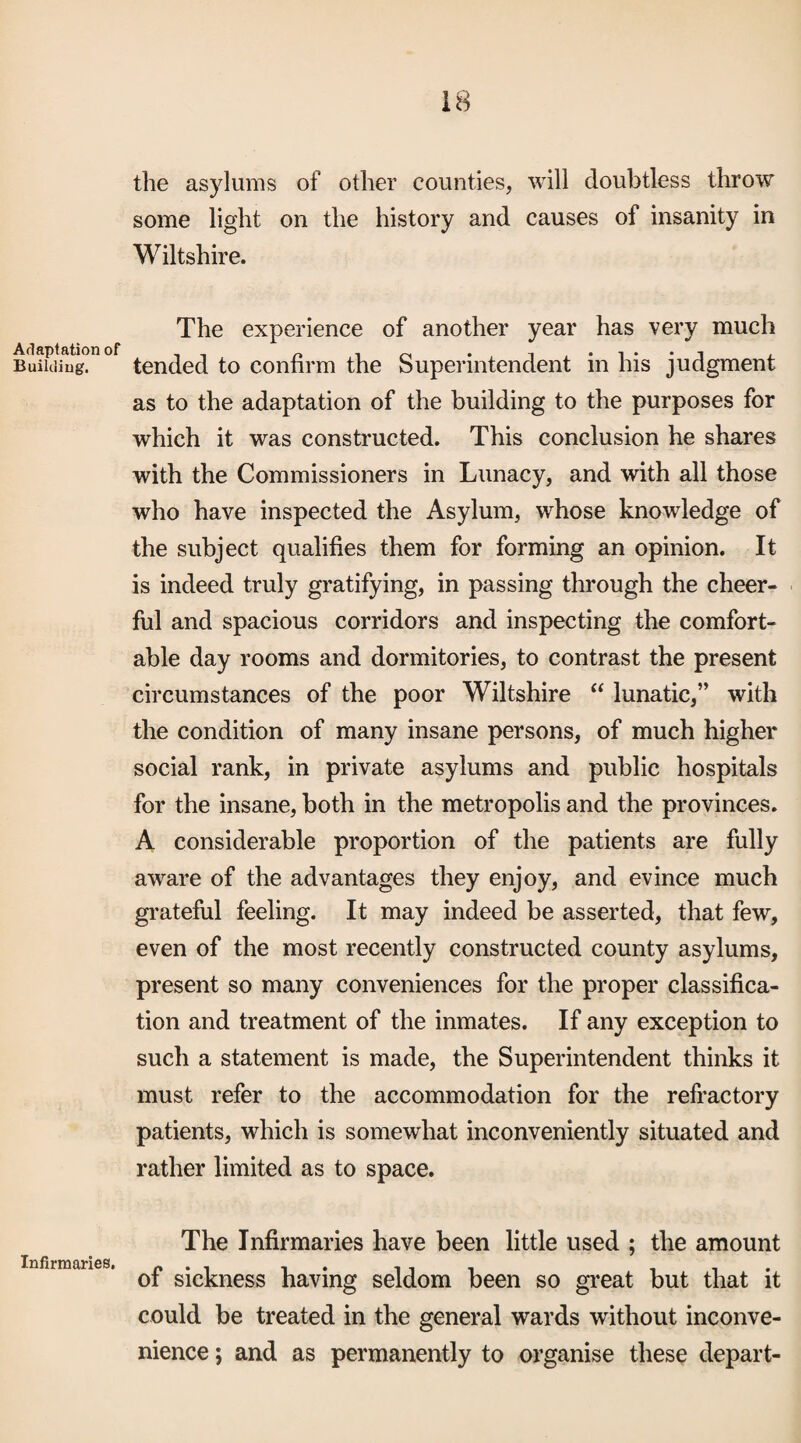 Aflaplation of BuiUiiug, Infirmaries, the asylums of other counties, will doubtless throw some light on the history and causes of insanity in Wiltshire. The experience of another year has very much tended to confirm the Superintendent in his judgment as to the adaptation of the building to the purposes for which it was constructed. This conclusion he shares with the Commissioners in Lunacy, and with all those who have inspected the Asylum, whose knowledge of the subject qualifies them for forming an opinion. It is indeed truly gratifying, in passing through the cheer¬ ful and spacious corridors and inspecting the comfort¬ able day rooms and dormitories, to contrast the present circumstances of the poor Wiltshire “ lunatic,” with the condition of many insane persons, of much higher social rank, in private asylums and public hospitals for the insane, both in the metropolis and the provinces. A considerable proportion of the patients are fully aware of the advantages they enjoy, and evince much gi’ateful feeling. It may indeed be asserted, that few, even of the most recently constructed county asylums, present so many conveniences for the proper classifica¬ tion and treatment of the inmates. If any exception to sucli a statement is made, the Superintendent thinks it must refer to the accommodation for the refractory patients, which is somewhat inconveniently situated and rather limited as to space. The Infirmaries have been little used ; the amount of sickness having seldom been so great but that it could be treated in the general wards without inconve¬ nience ; and as permanently to organise these depart-
