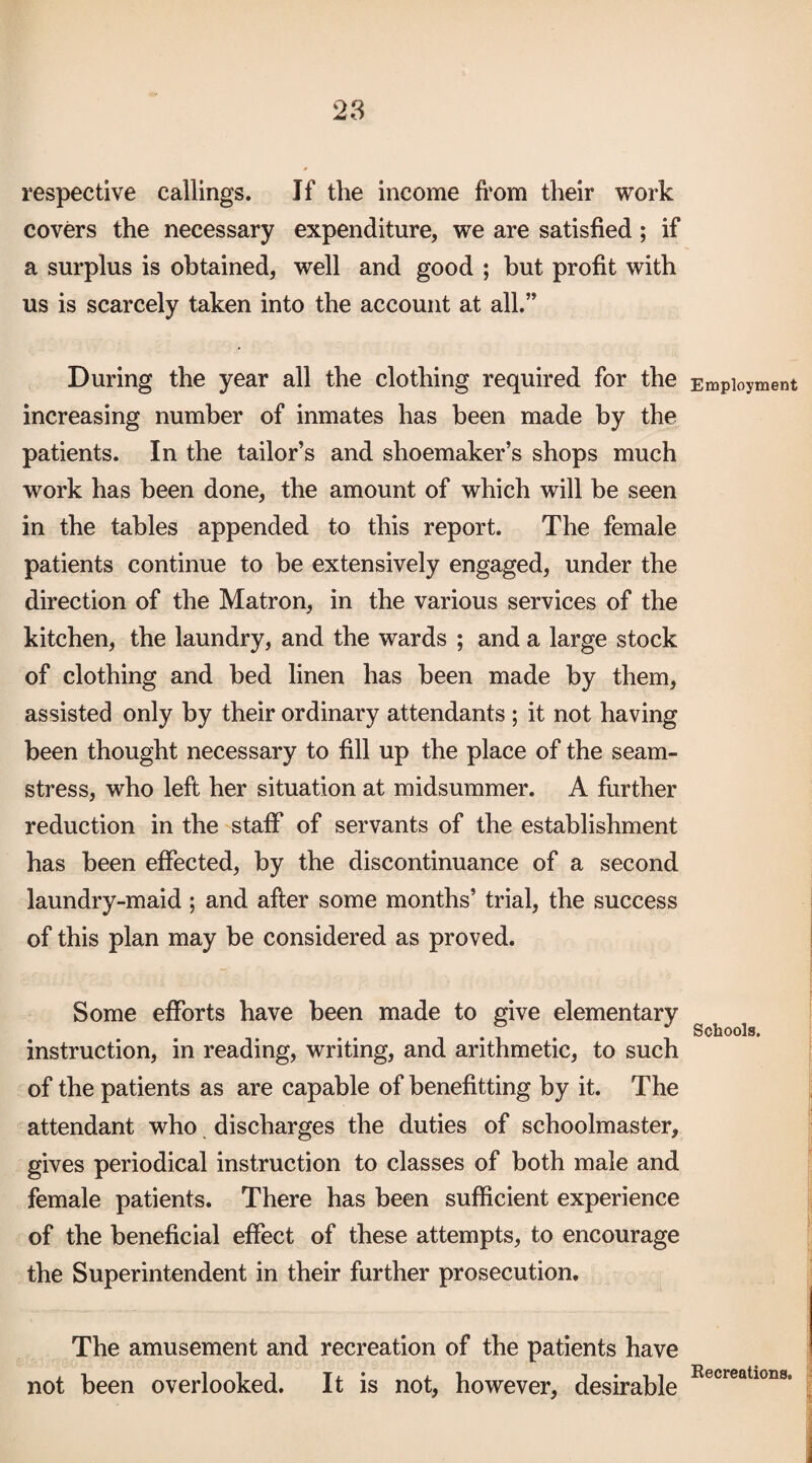 respective callings. If the income fi’om their work covers the necessary expenditure, we are satisfied; if a surplus is obtained, well and good ; but profit with us is scarcely taken into the account at all.” During the year all the clothing required for the increasing number of inmates has been made by the patients. In the tailor’s and shoemaker’s shops much work has been done, the amount of which will be seen in the tables appended to this report. The female patients continue to be extensively engaged, under the direction of the Matron, in the various services of the kitchen, the laundry, and the wards ; and a large stock of clothing and bed linen has been made by them, assisted only by their ordinary attendants ; it not having been thought necessary to fill up the place of the seam¬ stress, who left her situation at midsummer. A further reduction in the staff of servants of the establishment has been effected, by the discontinuance of a second laundry-maid ; and after some months’ trial, the success of this plan may be considered as proved. Some efforts have been made to give elementary instruction, in reading, writing, and arithmetic, to such of the patients as are capable of benefitting by it. The attendant who discharges the duties of schoolmaster, gives periodical instruction to classes of both male and female patients. There has been sufficient experience of the beneficial effect of these attempts, to encourage the Superintendent in their further prosecution. The amusement and recreation of the patients have not been overlooked. It is not, however, desirable Employment Schools. Eecreations.