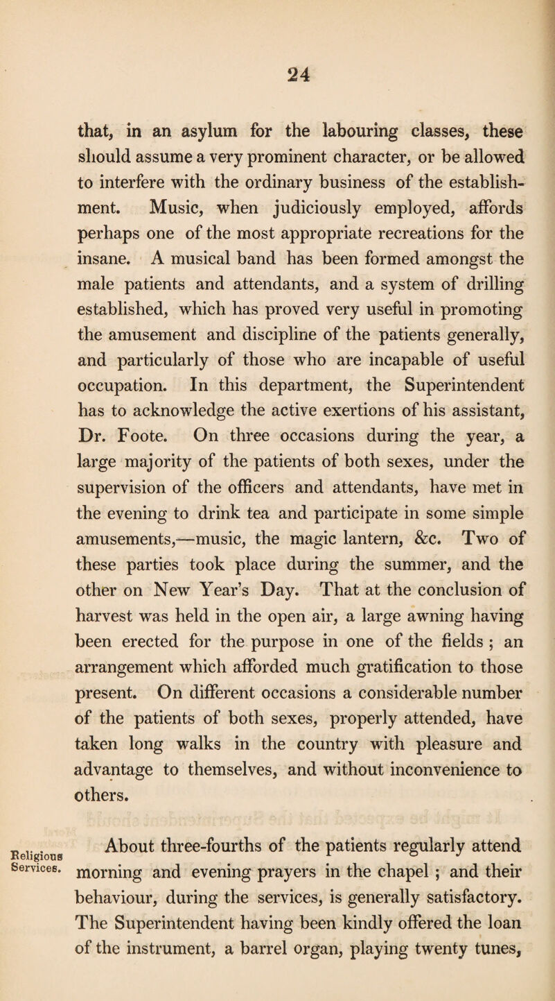 that, in an asylum for the labouring classes, these should assume a very prominent character, or be allowed to interfere with the ordinary business of the establish¬ ment. Music, when judiciously employed, aifords perhaps one of the most appropriate recreations for the insane, A musical band has been formed amongst the male patients and attendants, and a system of drilling established, which has proved very useful in promoting the amusement and discipline of the patients generally, and particularly of those who are incapable of useful occupation. In this department, the Superintendent has to acknowledge the active exertions of his assistant. Dr. Foote. On three occasions during the year, a large majority of the patients of both sexes, under the supervision of the officers and attendants, have met in the evening to drink tea and participate in some simple amusements,—music, the magic lantern, &c. Two of these parties took place during the summer, and the other on New Year’s Day. That at the conclusion of harvest was held in the open air, a large awning having been erected for the purpose in one of the fields ; an arrangement which afforded much gratification to those present. On different occasions a considerable number of the patients of both sexes, properly attended, have taken long walks in the country with pleasure and advantage to themselves, and without inconvenience to others. Eeiigious About three-fourths of the patients regularly attend Services, morning and evening prayers in the chapel; and their behaviour, during the services, is generally satisfactory. The Superintendent having been kindly offered the loan of the instrument, a barrel organ, playing twenty tunes,