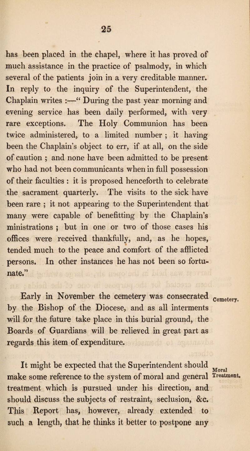 has been placed in the chapel, where it has proved of much assistance in the practice of psalmody, in which several of the patients join in a very creditable manner. In reply to the inquiry of the Superintendent, the Chaplain writes :—During the past year morning and evening service has been daily performed, with very rare exceptions. The Holy Communion has been twice administered, to a limited number ; it having been the Chaplain’s object to err, if at all, on the side of caution ; and none have been admitted to be present who had not been communicants when in full possession of their faculties : it is proposed henceforth to celebrate the sacrament quarterly. The visits to the sick have been rare ; it not appearing to the Superintendent that many were capable of benefitting by the Chaplain’s ministrations ; but in one or two of those cases his offices were received thankfully, and, as he hopes, tended much to the peace and comfort of the afflicted persons. In other instances he has not been so fortu¬ nate.” Early in November the cemetery was consecrated by the Bishop of the Diocese, and as all interments will for the future take place in this burial ground, the Boards of Guardians will be relieved in great part as regards this item of expenditure. It might be expected that the Superintendent should make some reference to the system of moral and general treatment which is pursued under his direction, and should discuss the subjects of restraint, seclusion, &c. This Report has, however, already extended to such a length, that he thinks it better to postpone any Cemetery. Moral Treatment.