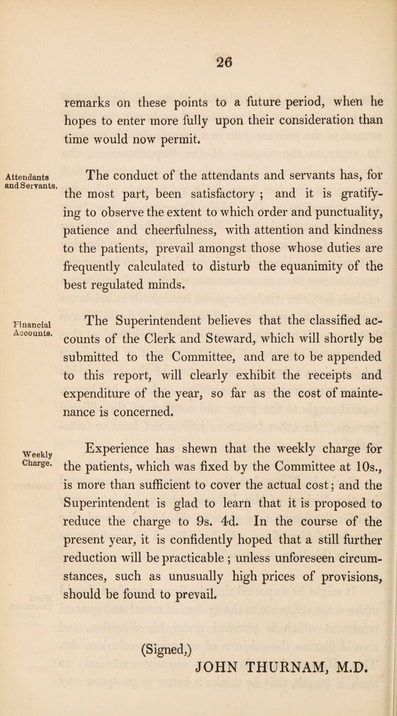 Attendants and Servants, Financial Accounts. Weekly Charge. remarks on these points to a future period, when he hopes to enter more fully upon their consideration than time would now permit. The conduct of the attendants and servants has, for the most part, been satisfactory ; and it is gratify¬ ing to observe the extent to which order and punctuality, patience and cheerfulness, with attention and kindness to the patients, prevail amongst those whose duties are frequently calculated to disturb the equanimity of the best regulated minds. The Superintendent believes that the classified ac¬ counts of the Clerk and Steward, which will shortly be submitted to the Committee, and are to be appended to this report, will clearly exhibit the receipts and expenditure of the year, so far as the cost of mainte¬ nance is concerned. Experience has shewn that the weekly charge for the patients, which was fixed by the Committee at 10s., is more than sufficient to cover the actual cost; and the Superintendent is glad to learn that it is proposed to reduce the charge to 9s. 4d. In the course of the present year, it is confidently hoped that a still further reduction will be practicable ; unless unforeseen circum¬ stances, such as unusually high prices of provisions, should be found to prevail. (Signed,) JOHN THURNAM, M.D.
