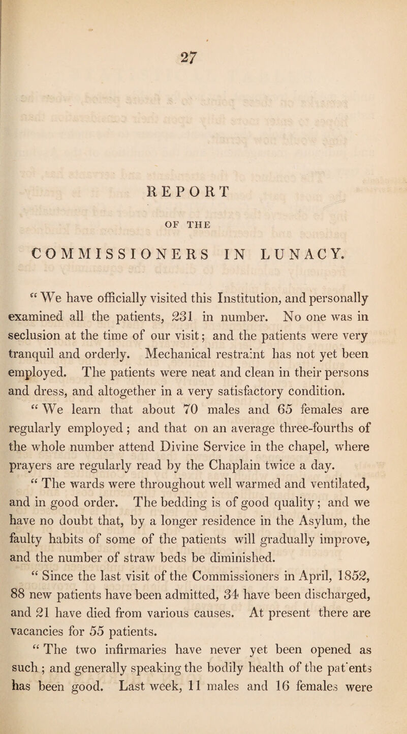 REPORT OF THE COMMISSIONERS IN LUNACY. We have officially visited this Institution, and personally examined all the patients, 231 in number. No one was in seclusion at the time of our visit; and the patients were very tranquil and orderly. Mechanical restraint has not yet been employed. The patients were neat and clean in their persons and dress, and altogether in a very satisfactory condition. We learn that about 70 males and 65 females are regularly employed ; and that on an average three-fourths of the whole number attend Divine Service in the chapel, where prayers are regularly read by the Chaplain twice a day. “ The wards were throughout well warmed and ventilated, and in good order. The bedding is of good quality ; and we have no doubt that, by a longer residence in the Asylum, the faulty habits of some of the patients will gradually improve, and the number of straw beds be diminished. Since the last visit of the Commissioners in April, 1852, 88 new patients have been admitted, 84 have been discharged, and 21 have died from various causes. At present there are vacancies for 55 patients. The two infirmaries have never yet been opened as such ; and generally speaking the bodily health of the pat'ents has been good. Last week, 11 males and 16 females were