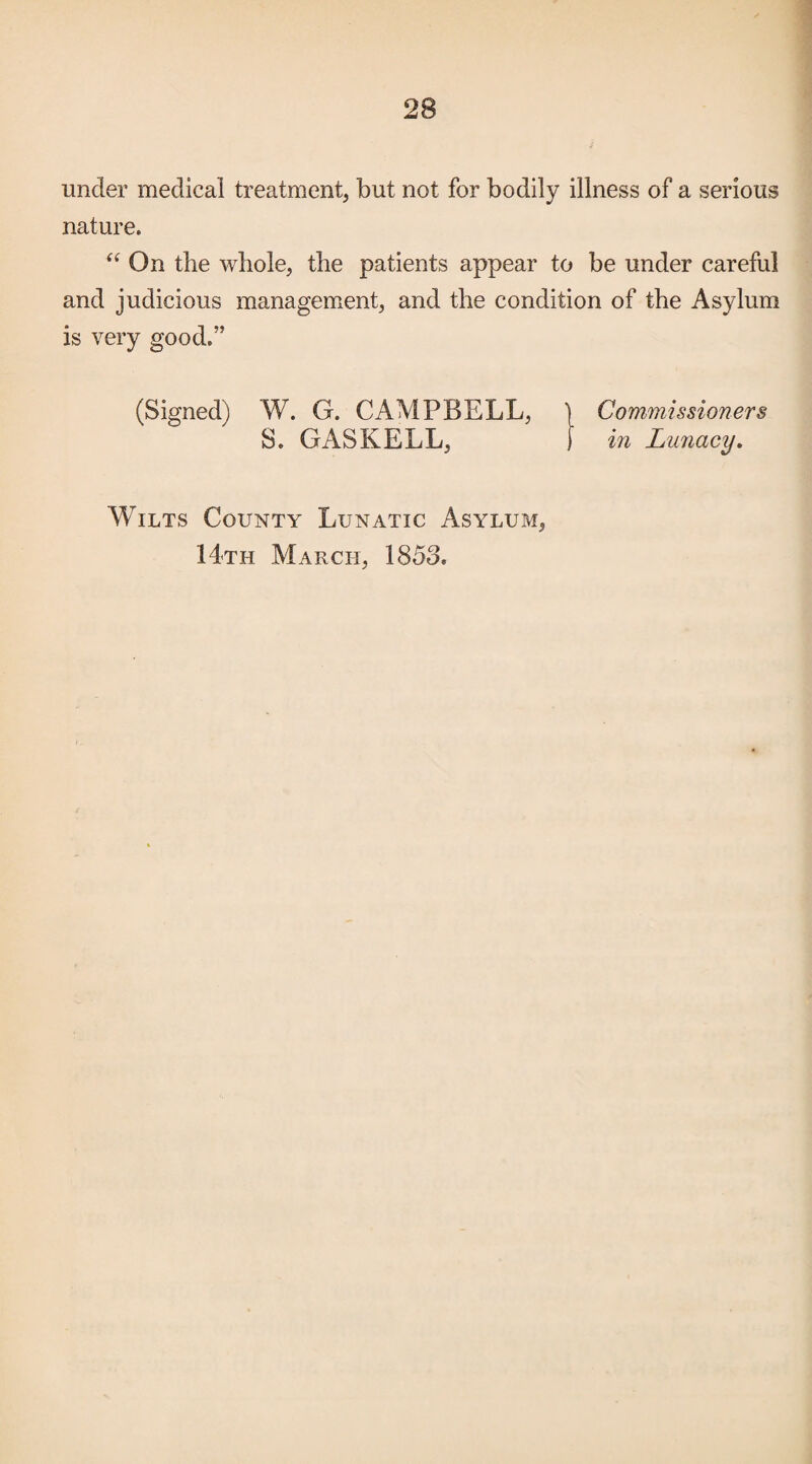 under medical treatment, but not for bodily illness of a serious nature. On the whole, the patients appear to be under careful and judicious management, and the condition of the Asylum is very good.” (Signed) W. G. CAMPBELL, ) Commissioners S. GAS KELL, ) in Lunacy, Wilts County Lunatic Asylum, 14th March, 1853.
