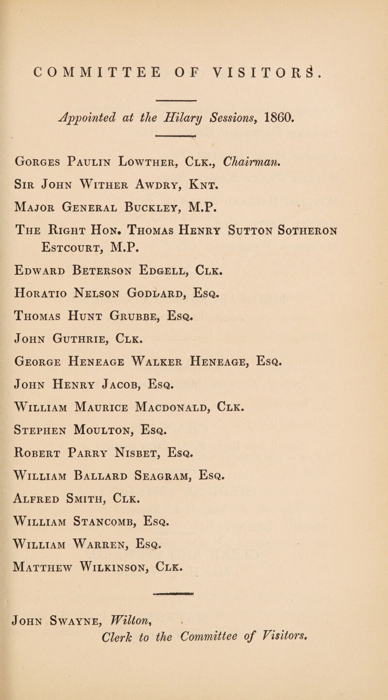 COMMITTEE OF VISITOR^. Appointed at the Hilary Sessions, 1860. Gorges Paulin Lowther, Clk., Chairman. Sir John Wither Awdry, Knt. Major General Buckley, M.P. The Right Hon, Thomas Henry Sutton Sotheron Estcourt, M.P. Edward Beterson Edgell, Clk. Horatio Nelson Goddard, Esq. Thomas Hunt Grubbe, Esq. John Guthrie, Clk. George Heneage Walker Heneage, Esq. John Henry Jacob, Esq. William Maurice Macdonald, Clk. Stephen Moulton, Esq. Robert Parry Nisbet, Esq. William Ballard Seagram, Esq. Alfred Smith, Clk. William Stancomb, Esq. William Warren, Esq. Matthew Wilkinson, Clk. John Swayne, Wilton, Cleric to the Committee of Visitors.