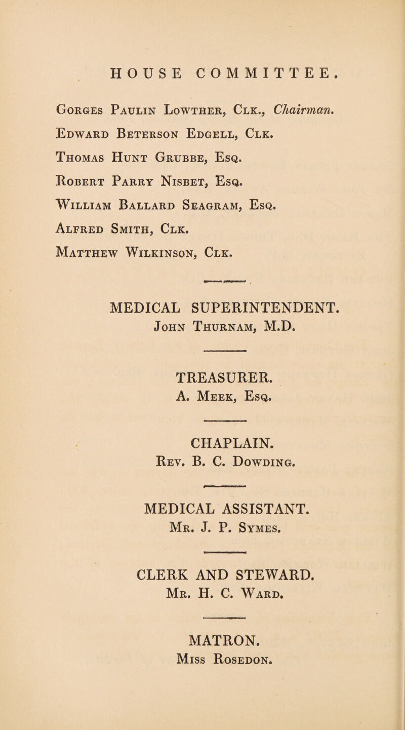 HOUSE COMMITTEE. Gorges Paulin Lowtrer, Clk., Chairman. Edward Beterson Edgell, Clk. Thomas Hunt Grubbe, Esq. Robert Parry Nisbet, Esq. William Ballard Seagram, Esq. Alfred Smith, Clk. Matthew Wilkinson, Clk. MEDICAL SUPERINTENDENT. John Thurnam, M.D. TREASURER. A. Meek, Esq. CHAPLAIN. Rev. B. C. Dowding. MEDICAL ASSISTANT. Mr. J. P. Symes. CLERK AND STEWARD. Mr. H. C. Ward. MATRON. Miss Rosedon.