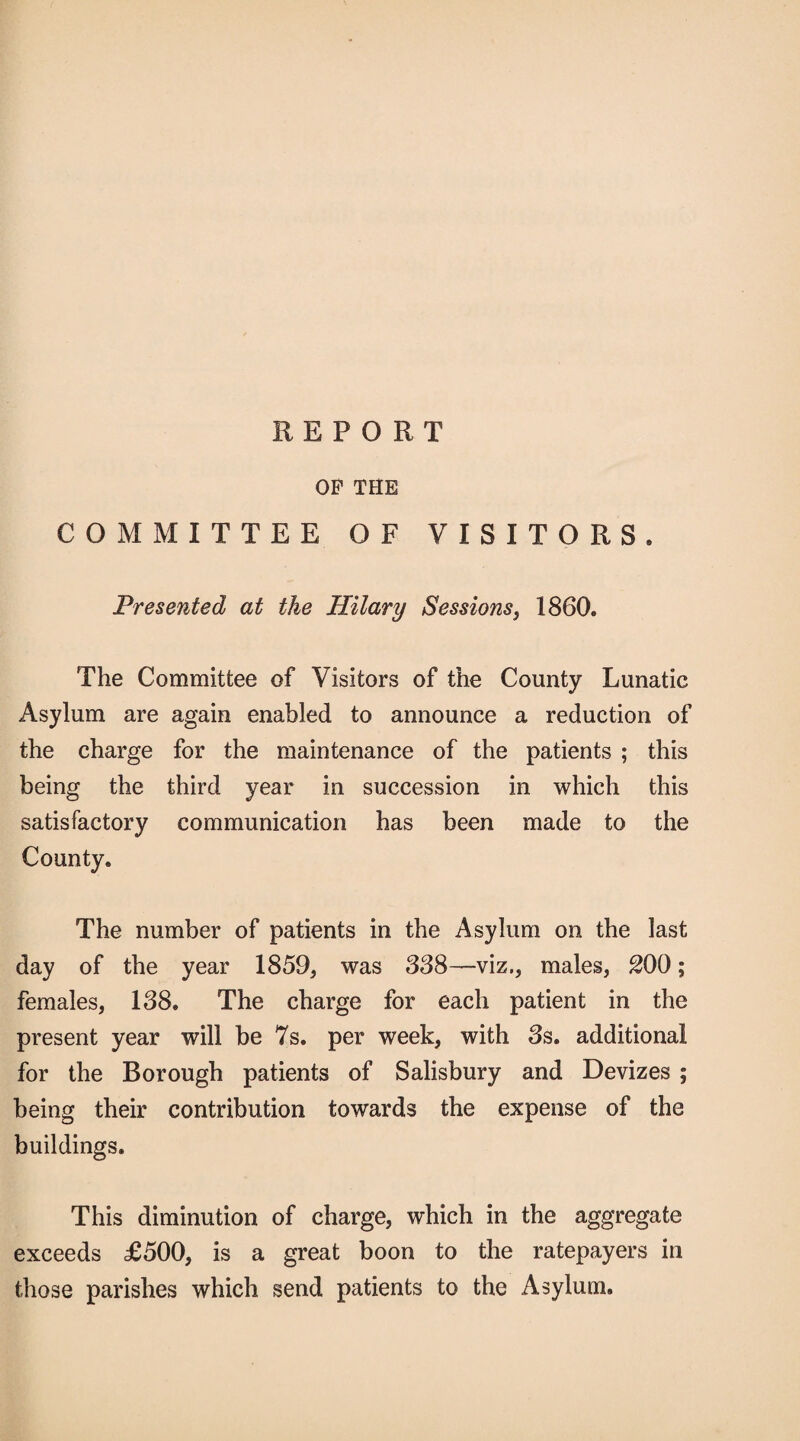 REPORT OP THE COMMITTEE OF VISITORS. Presented at the Hilary Sessions, 1860. The Committee of Visitors of the County Lunatic Asylum are again enabled to announce a reduction of the charge for the maintenance of the patients ; this being the third year in succession in which this satisfactory communication has been made to the County. The number of patients in the Asylum on the last day of the year 1859, was 388—viz., males, 200; females, 138. The charge for each patient in the present year will be 7s. per week, with 3s. additional for the Borough patients of Salisbury and Devizes ; being their contribution towards the expense of the buildings. This diminution of charge, which in the aggregate exceeds £500, is a great boon to the ratepayers in those parishes which send patients to the Asylum.