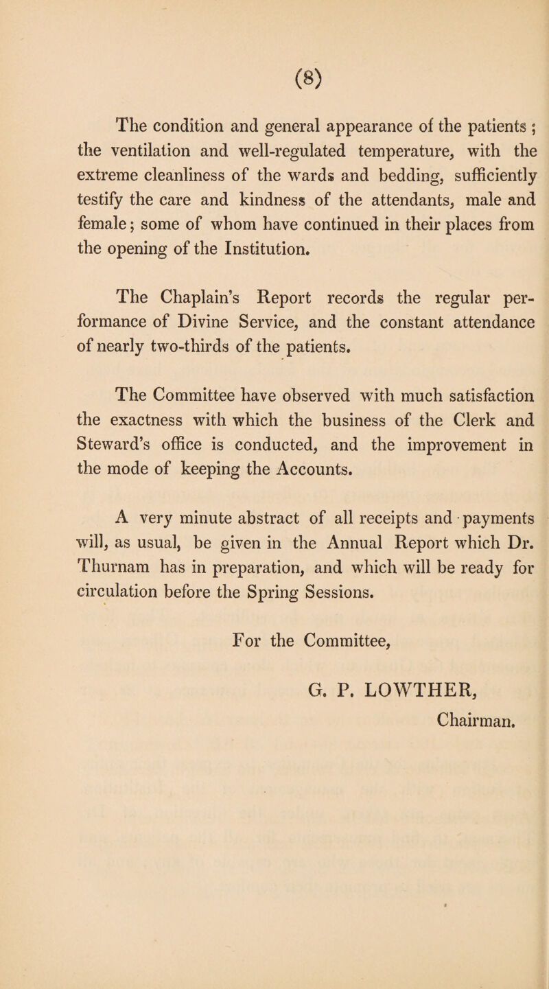 The condition and general appearance of the patients ; the ventilation and well-regulated temperature, with the extreme cleanliness of the wards and bedding, sufficiently testify the care and kindness of the attendants, male and female; some of whom have continued in their places from the opening of the Institution. The Chaplain’s Report records the regular per¬ formance of Divine Service, and the constant attendance of nearly two-thirds of the patients. The Committee have observed with much satisfaction the exactness with which the business of the Clerk and Steward’s office is conducted, and the improvement in the mode of keeping the Accounts. A very minute abstract of all receipts and payments will, as usual, be given in the Annual Report which Dr. Thurnam has in preparation, and which will be ready for circulation before the Spring Sessions. For the Committee, G. P. LOWTHER, Chairman.