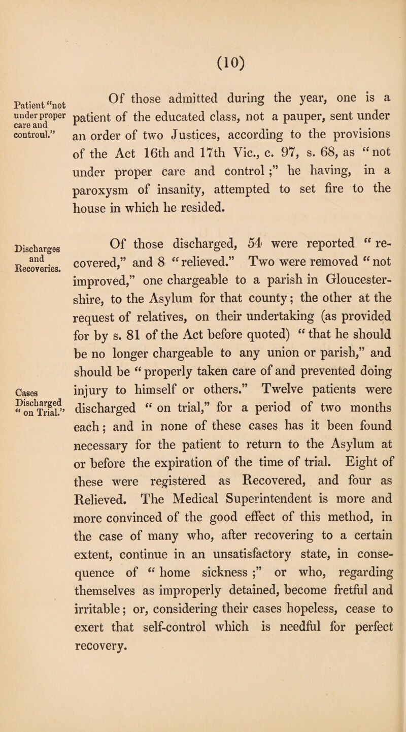 Patient “not under proper care and controul.” Of those admitted during the year, one is a patient of the educated class, not a pauper, sent under an order of two Justices, according to the provisions of the Act 16th and 17th Vic., c, 97, s. 68, as “not under proper care and control he having, in a paroxysm of insanity, attempted to set fire to the house in which he resided. Discharges and Recoveries. Cases Discharged “ on Trial.” Of those discharged, 54 were reported  re¬ covered,” and 8 “ relieved.” Two were removed “ not improved,” one chargeable to a parish in Gloucester¬ shire, to the Asylum for that county; the other at the request of relatives, on their undertaking (as provided for by s. 81 of the Act before quoted)  that he should be no longer chargeable to any union or parish,” and should be “ properly taken care of and prevented doing injury to himself or others.” Twelve patients were discharged “ on trial,” for a period of two months each; and in none of these cases has it been found necessary for the patient to return to the Asylum at or before the expiration of the time of trial. Eight of these were registered as Recovered, and four as Relieved. The Medical Superintendent is more and more convinced of the good effect of this method, in the case of many who, after recovering to a certain extent, continue in an unsatisfactory state, in conse¬ quence of  home sickness ;” or who, regarding themselves as improperly detained, become fretful and irritable; or, considering their cases hopeless, cease to exert that self-control which is needful for perfect recovery.