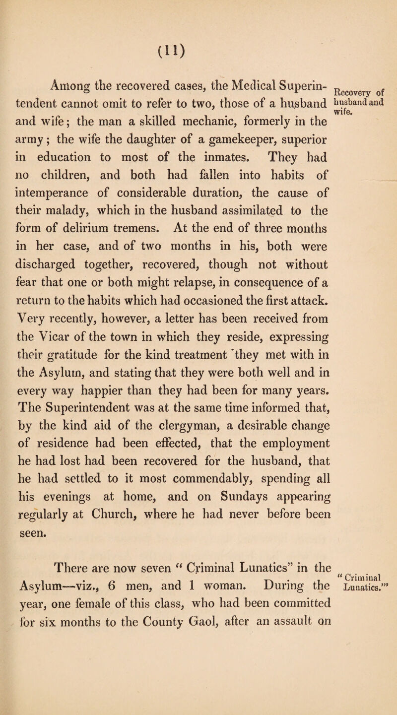 Among the recovered cases, the Medical Superin¬ tendent cannot omit to refer to two, those of a husband and wife; the man a skilled mechanic, formerly in the army; the wife the daughter of a gamekeeper, superior in education to most of the inmates. They had no children, and both had fallen into habits of intemperance of considerable duration, the cause of their malady, which in the husband assimilated to the form of delirium tremens. At the end of three months in her case, and of two months in his, both were discharged together, recovered, though not without fear that one or both might relapse, in consequence of a return to the habits which had occasioned the first attack. Very recently, however, a letter has been received from the Vicar of the town in which they reside, expressing their gratitude for the kind treatment they met with in the Asylum, and stating that they were both well and in every way happier than they had been for many years. The Superintendent was at the same time informed that, by the kind aid of the clergyman, a desirable change of residence had been effected, that the employment he had lost had been recovered for the husband, that he had settled to it most commendably, spending all his evenings at home, and on Sundays appearing regularly at Church, where he had never before been seen. There are now seven “ Criminal Lunatics” in the Asylum—viz., 6 men, and 1 woman. During the year, one female of this class, who had been committed for six months to the County Gaol, after an assault on Recovery of husband and wife.  Criminal Lunatics.’”