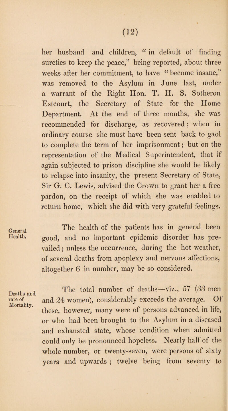 » General Health. Deaths and rate of Mortality. her husband and children, “ in default of finding sureties to keep the peace,” being reported, about three weeks after her commitment, to have “ become insane,” was removed to the Asylum in June last, under a warrant of the Right Hon. T. H. S. Sotheron Estcourt, the Secretary of State for the Home Department. At the end of three months, she was recommended for discharge, as recovered; when in ordinary course she must have been sent back to gaol to complete the term of her imprisonment; but on the representation of the Medical Superintendent, that if again subjected to prison discipline she would be likely to relapse into insanity, the present Secretary of State, Sir G. C. Lewis, advised the Crown to grant her a free pardon, on the receipt of which she was enabled to return home, which she did with very grateful feelings. The health of the patients has in general been good, and no important epidemic disorder has pre¬ vailed ; unless the occurrence, during the hot weather, of several deaths from apoplexy and nervous affections, altogether 6 in number, may be so considered. The total number of deaths—viz., 57 (33 men and 24 women), considerably exceeds the average. Of these, however, many were of persons advanced in life, or who had been brought to the Asylum in a diseased and exhausted state, whose condition when admitted could only be pronounced hopeless. Nearly half of the whole number, or twenty-seven, were persons of sixty years and upwards ; twelve being from seventy to