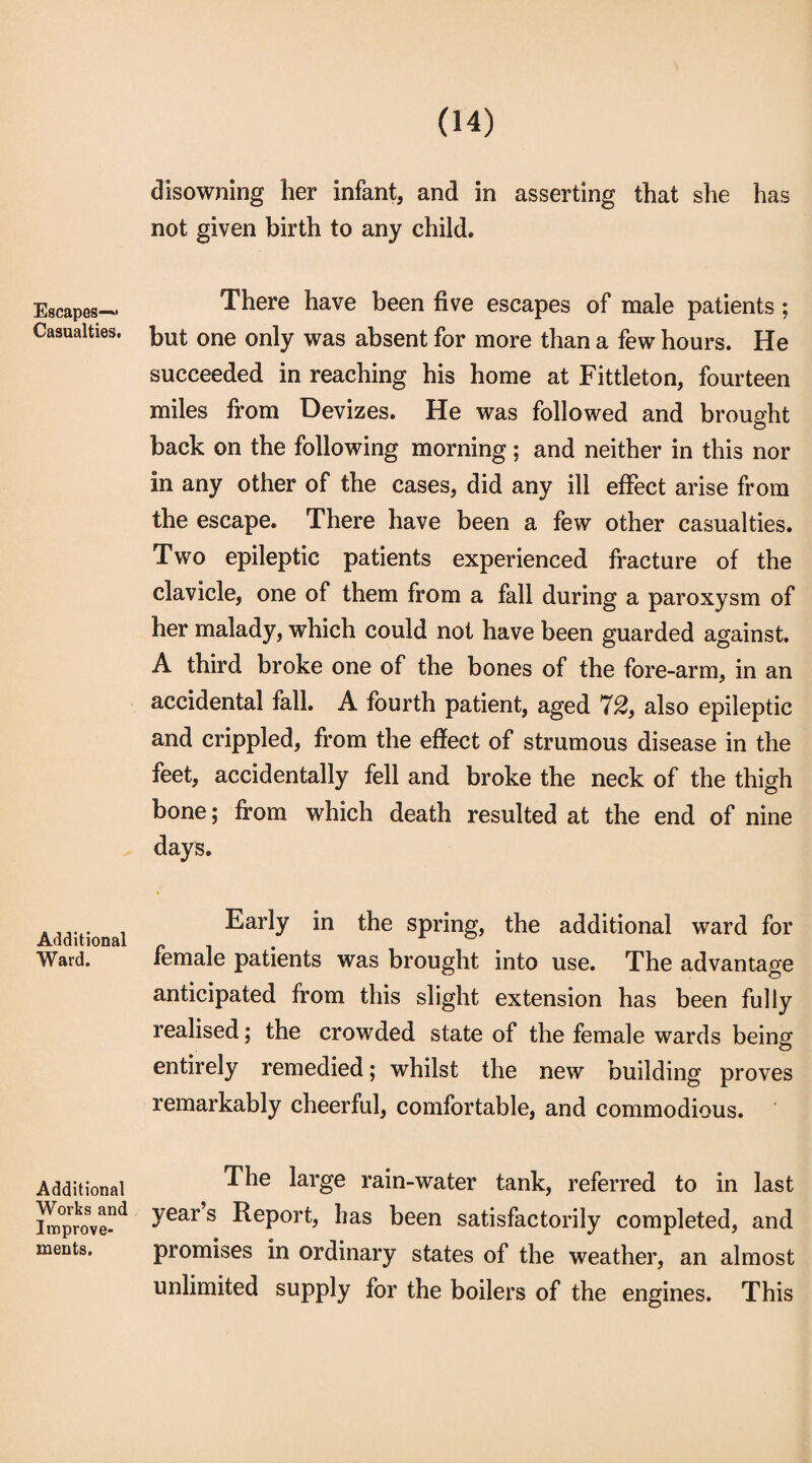 Escapes-^ Casualties. Additional Ward. Additional Works and Improve¬ ments. disowning her infant, and in asserting that she has not given birth to any child. There have been five escapes of male patients ; but one only was absent for more than a few hours. He succeeded in reaching his home at Fittleton, fourteen miles from Devizes. He was followed and brought back on the following morning; and neither in this nor in any other of the cases, did any ill effect arise from the escape. There have been a few other casualties. Two epileptic patients experienced fracture of the clavicle, one of them from a fall during a paroxysm of her malady, which could not have been guarded against. A third broke one of the bones of the fore-arm, in an accidental fall. A fourth patient, aged 72, also epileptic and crippled, from the effect of strumous disease in the feet, accidentally fell and broke the neck of the thigh bone; from which death resulted at the end of nine days. Early in the spring, the additional ward for female patients was brought into use. The advantage anticipated from this slight extension has been fully realised; the crowded state of the female wards being entirely remedied; whilst the new building proves remarkably cheerful, comfortable, and commodious. The large rain-water tank, referred to in last year s Report, has been satisfactorily completed, and promises in ordinary states of the weather, an almost unlimited supply for the boilers of the engines. This