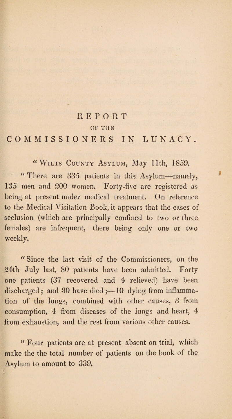 OP THE COMMISSIONERS IN LUNACY. “Wilts County Asylum, May 11th, 1859. “ There are 335 patients in this Asylum—namely, 135 men and 200 women. Forty-five are registered as being at present under medical treatment. On reference to the Medical Visitation Book, it appears that the cases of seclusion (which are principally confined to two or three females) are infrequent, there being only one or two weekly. “ Since the last visit of the Commissioners, on the 24th July last, 80 patients have been admitted. Forty one patients (37 recovered and 4 relieved) have been discharged ; and 30 have died ;—10 dying from inflamma¬ tion of the lungs, combined with other causes, 3 from consumption, 4 from diseases of the lungs and heart, 4 from exhaustion, and the rest from various other causes. “ Four patients are at present absent on trial, which make the the total number of patients on the book of the Asylum to amount to 339.