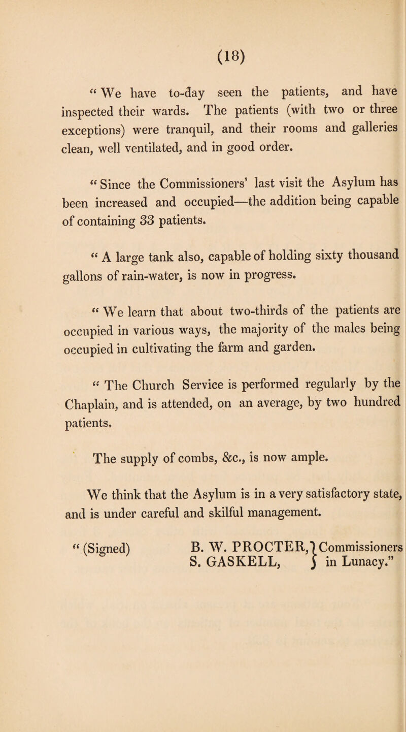 “ We have to-day seen the patients, and have inspected their wards. The patients (with two or three exceptions) were tranquil, and their rooms and galleries clean, well ventilated, and in good order. “ Since the Commissioners5 last visit the Asylum has been increased and occupied—the addition being capable of containing 33 patients. “ A large tank also, capable of holding sixty thousand gallons of rain-water, is now in progress. « We learn that about two-thirds of the patients are occupied in various ways, the majority of the males being occupied in cultivating the farm and garden. “ The Church Service is performed regularly by the Chaplain, and is attended, on an average, by two hundred patients. The supply of combs, &c., is now ample. We think that the Asylum is in a very satisfactory state, and is under careful and skilful management.  (Signed) B. W. PROCTER,*) Commissioners S. GAS KELL, ) in Lunacy.”