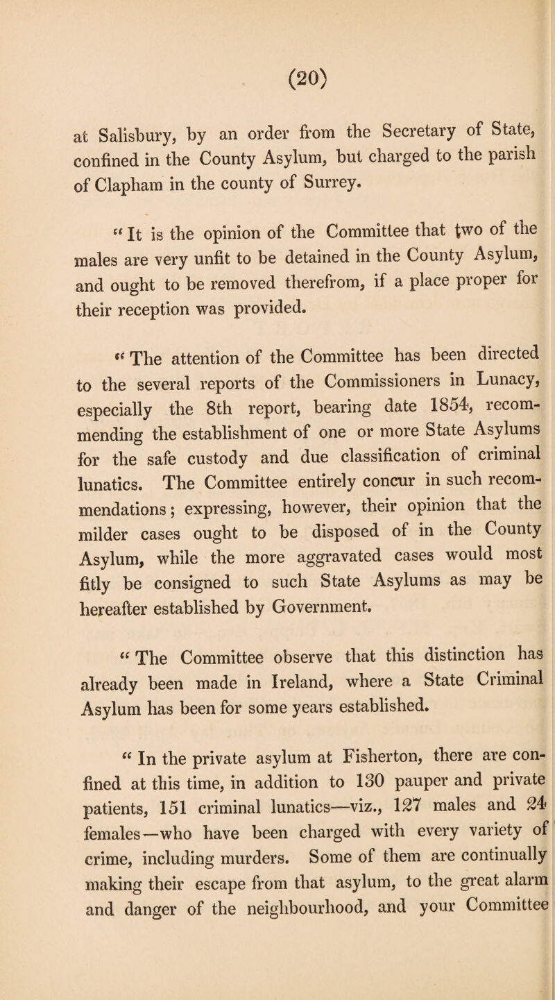 at Salisbury, by an order from the Secretary of State, confined in tbe County Asylum, but charged to the parish of Clapham in the county of Surrey. “ It is the opinion of the Committee that two of the males are very unfit to be detained in the County Asylum, and ought to be removed therefrom, if a place proper for their reception was provided. *e The attention of the Committee has been directed to the several reports of the Commissioners in Lunacy, especially the 8th report, bearing date 1854, recom¬ mending the establishment of one or more btate Asylums for the safe custody and due classification of criminal lunatics. The Committee entirely concur in such recom¬ mendations ; expressing, however, their opinion that the milder cases ought to be disposed of in the County Asylum, while the more aggravated cases would most fitly be consigned to such State Asylums as may be hereafter established by Government. il The Committee observe that this distinction has already been made in Ireland, where a State Criminal Asylum has been for some years established. ec In the private asylum at Fisherton, there are con¬ fined at this time, in addition to 130 pauper and private patients, 151 criminal lunatics—viz., 127 males and 24 females—who have been charged with every variety of crime, including murders. Some of them are continually making their escape from that asylum, to the great alarm and danger of the neighbourhood, and your Committee
