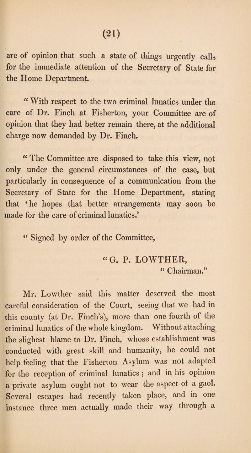 are of opinion that such a state of things urgently calls for the immediate attention of the Secretary of State for the Home Department, “ With respect to the two criminal lunatics under the care of Dr. Finch at Fisherton, your Committee are of opinion that they had better remain there* at the additional charge now demanded by Dr. Finch. “ The Committee are disposed to take this view, not only under the general circumstances of the case, but particularly in consequence of a communication from the Secretary of State for the Home Department, stating that ‘he hopes that better arrangements may soon be made for the care of criminal lunatics.’  Signed by order of the Committee* “ G. P. LOWTHER, “ Chairman.” Mr. Lowther said this matter deserved the most careful consideration of the Court, seeing that we had in this county (at Dr. Finch’s), more than one fourth of the criminal lunatics of the whole kingdom. Without attaching the slighest blame to Dr. Finch, whose establishment was conducted with great skill and humanity, he could not help feeling that the Fisherton Asylum was not adapted for the reception of criminal lunatics; and in his opinion a private asylum ought not to wear the aspect of a gaol. Several escapes had recently taken place, and in one instance three men actually made their way through a