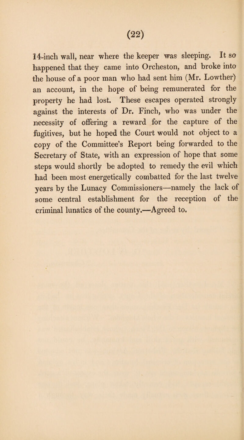 14-inch wall, near where the keeper was sleeping. It so happened that they came into Orcheston, and broke into the house of a poor man who had sent him (Mr. Lowther) an account, in the hope of being remunerated for the property he had lost. These escapes operated strongly against the interests of Dr. Finch, who was under the necessity of offering a reward for the capture of the fugitives, but he hoped the Court would not object to a copy of the Committee’s Report being forwarded to the Secretary of State, with an expression of hope that some steps would shortly be adopted to remedy the evil which had been most energetically combatted for the last twelve years by the Lunacy Commissioners—namely the lack of some central establishment for the reception of the criminal lunatics of the county.—Agreed to.