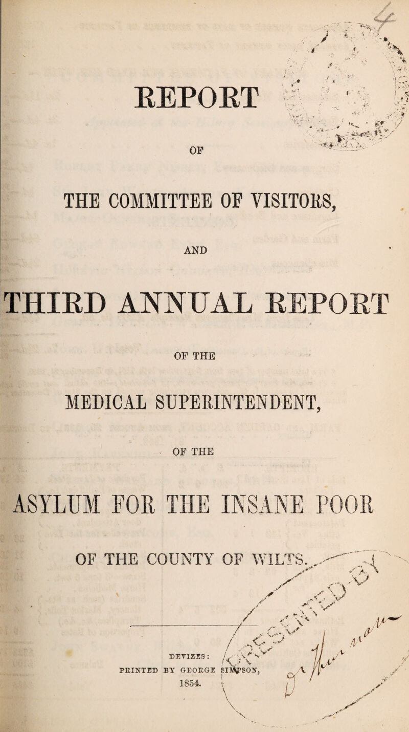 REPORT THE COMMITTEE OE VISITORS, AND THIRD ANNUAL REPORT OF THE MEDICAL SUPERINTENDENT, OF THE ASYLUM FOR THE INSANE POOR OF THE COUNTY OF WILTS.. -J ’v'P ,'V U. V / / <r,^ ! ./ *%r \ DEYIZES: j* V l\J V PEINTED BY GEOKGE SISSON, 1854. v \ A (y t/ ■4- \ s. vr