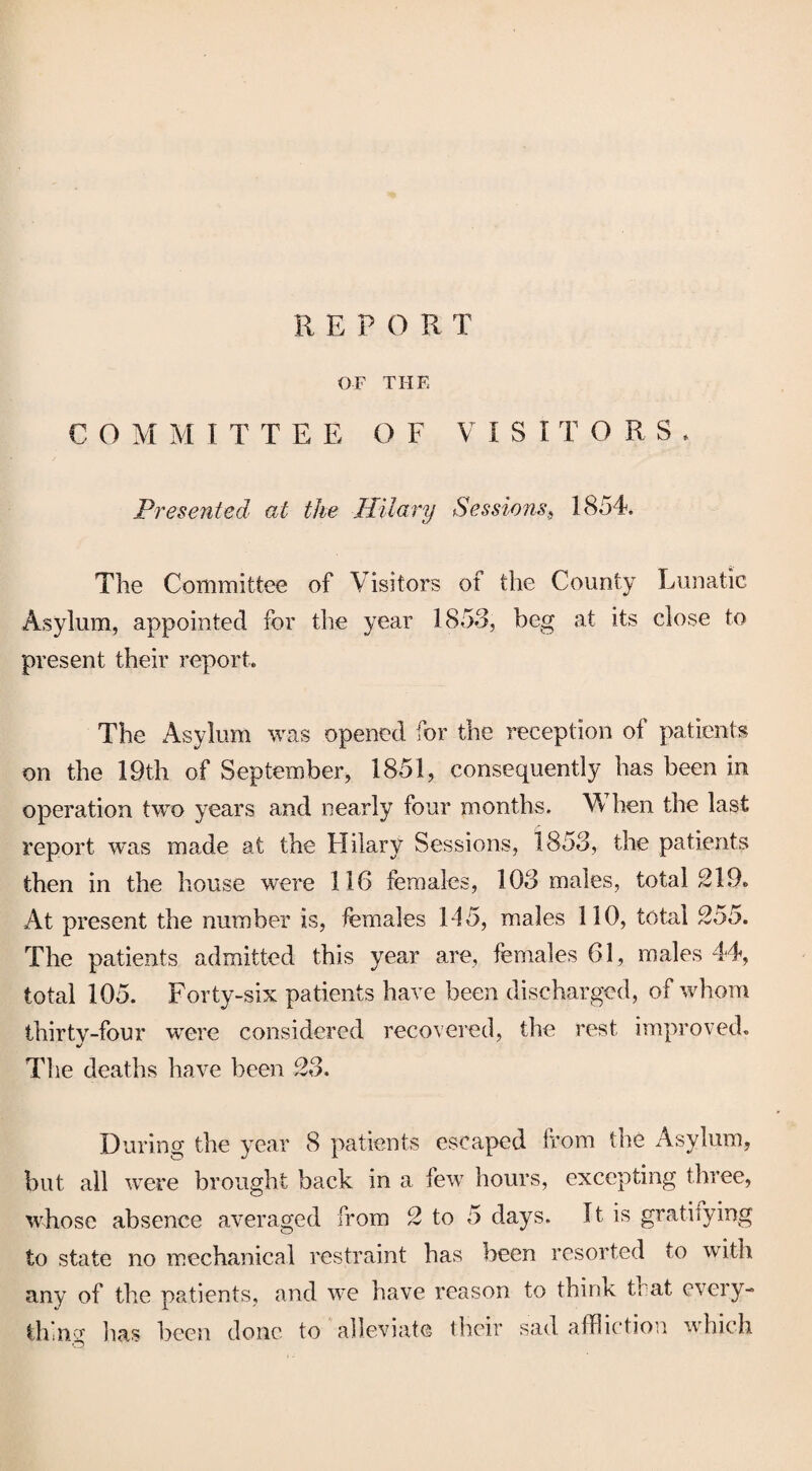 OF THE COM M ITTEE OF VISiTO R S . Presented at the Hilary Sessions, 1854. The Committee of Visitors of the County Lunatic Asylum, appointed for the year 1853, beg at its close to present their report. The Asylum was opened for the reception of patients on the 19th of September, 1851, consequently has been in operation two years and nearly four months. W hen the last report was made at the Hilary Sessions, 1853, the patients then in the house were 116 females, 103 males, total 219. At present the number is, females 145, males 110, total 255. The patients admitted this year are, females 61, males 44, total 105. Forty-six patients have been discharged, of whom thirty-four were considered recovered, the rest improved. The deaths have been 23. During the year 8 patients escaped from the Asylum, but all were brought back in a few hours, excepting three, whose absence averaged from 2 to 5 days. It is gratifying to state no mechanical restraint has been resorted to with any of the patients, and we have reason to think that every¬ th'nv lias been done to alleviate their sad affliction which