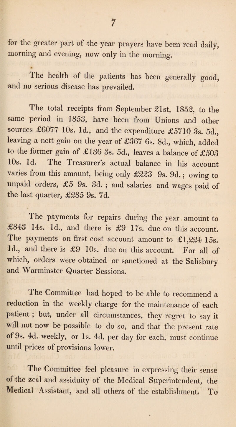 for the greater part of the year prayers have been read daily, morning and evening, now only in the morning. The health of the patients has been generally good, and no serious disease has prevailed. The total receipts from September 21st, 1852, to the same period in 1853, have been from Unions and other sources £6077 10s. Id., and the expenditure £5710 3s. 5d., leaving a nett gain on the year of £367 6s. 8d., which, added to the former gain of £136 3s. 5d., leaves a balance of £503 10s, Id. The Treasurer’s actual balance in his account varies from this amount, being only £223 9s. 9d.; owing to unpaid orders, £5 9s. 3d. ; and salaries and wages paid of the last quarter, £285 9s. 7d. The payments for repairs during the year amount to £843 14s. Id., and there is £9 17s. due on this account. The payments on first cost account amount to £1,224 15s. Id., and there is £9 10s. due on this account. For all of which, orders were obtained or sanctioned at the Salisbury and Warminster Quarter Sessions. The Committee had hoped to be able to recommend a reduction in the weekly charge for the maintenance of each patient ; but, under all circumstances, they regret to say it will not now be possible to do so, and that the present rate of 9s. 4d. weekly, or Is. 4d. per day for each, must continue until prices of provisions lower. The Committee feel pleasure in expressing their sense oi the zeal and assiduity of the Medical Superintendent, the Medical Assistant, and all others of the establishment To