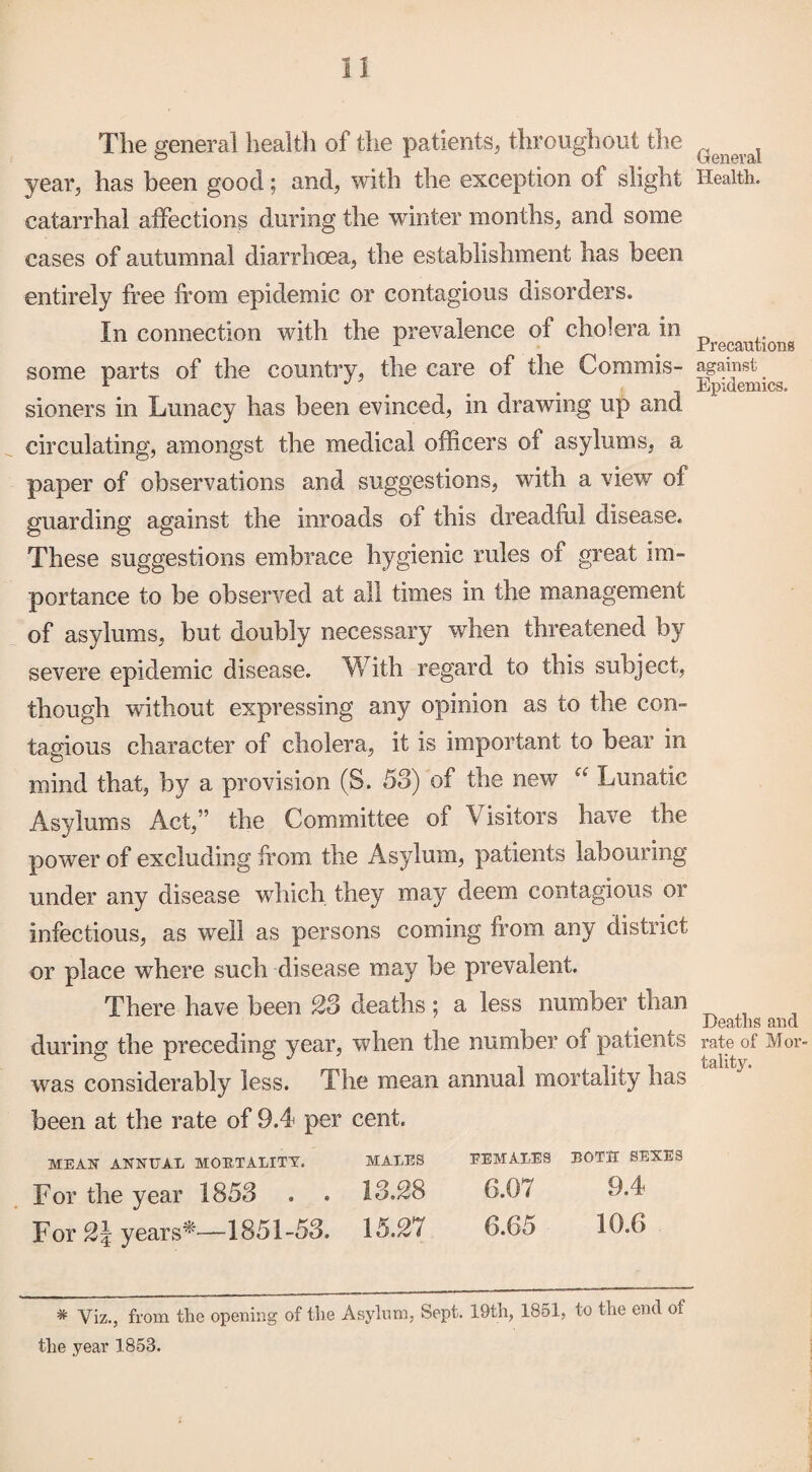 The general health of the patients, throughout the year, has been good; and, with the exception of slight catarrhal affections during the winter months, and some cases of autumnal diarrhoea, the establishment has been entirely free from epidemic or contagious disorders. In connection with the prevalence of cholera in some parts of the country, the care of the Commis¬ sioners in Lunacy has been evinced, in drawing up and circulating, amongst the medical officers of asylums, a paper of observations and suggestions, with a view of guarding against the inroads of this dreadful disease. These suggestions embrace hygienic rules of great im¬ portance to be observed at all times in the management of asylums, but doubly necessary when threatened by severe epidemic disease. With regard to this subject, though without expressing any opinion as to the con¬ tagious character of cholera, it is important to bear in mind that, by a provision (S. 58) of the new Lunatic Asylums Act,” the Committee of Visitors have the power of excluding from the Asylum, patients labouring under any disease which they may deem contagious or infectious, as well as persons coming from any district or place where such disease may be prevalent. There have been 23 deaths; a less number than during the preceding year, when the number of patients was considerably less. The mean annual mortality has been at the rate of 9.4 per cent. MEAN ANNUAL MORTALITY. MALES FEMALES BOTH SEXES For the year 1858 . . 13.28 6.07 9.4 For 2\ years*—1851-58. 15.27 6.65 19.6 * Viz., from the opening of the Asylum, Sept. 19th, 1851, to the end of the year 1853. General Health. Precautions against Epidemics. Deaths and rate of Mor¬ tality.