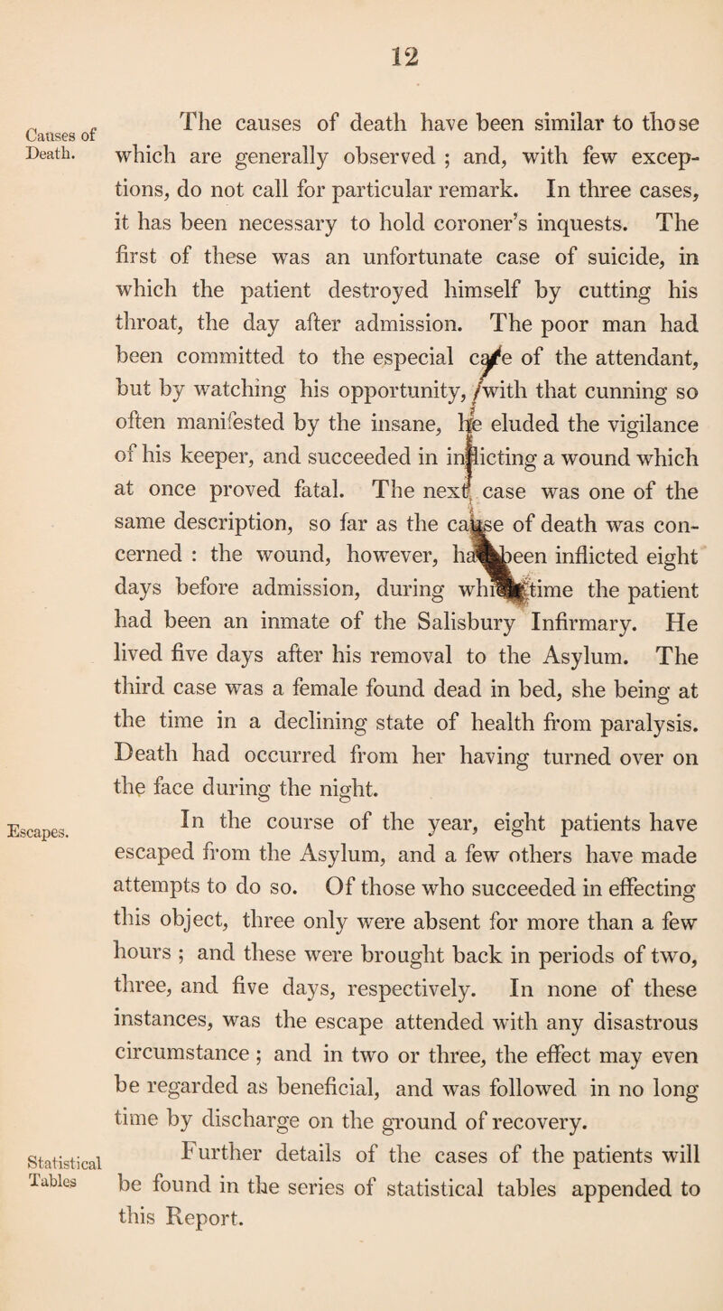 Causes of Death. Escapes. Statistical Tables The causes of death have been similar to those which are generally observed ; and, with few excep¬ tions, do not call for particular remark. In three cases, it has been necessary to hold coroner’s inquests. The first of these was an unfortunate case of suicide, in which the patient destroyed himself by cutting his throat, the day after admission. The poor man had been committed to the especial c^e of the attendant, but by watching his opportunity, /with that cunning so often manifested by the insane, He eluded the vigilance of his keeper, and succeeded in inflicting a wound which at once proved fatal. The next: case was one of the same description, so far as the cause of death was con¬ cerned : the wound, however, hai^^een inflicted eight days before admission, during whtwftime the patient had been an inmate of the Salisbury Infirmary. He lived five days after his removal to the Asylum. The third case was a female found dead in bed, she being at the time in a declining state of health from paralysis. Death had occurred from her having turned over on the face during the night. In the course of the year, eight patients have escaped from the Asylum, and a few others have made attempts to do so. Of those who succeeded in effecting this object, three only were absent for more than a few hours ; and these were brought back in periods of two, three, and five days, respectively. In none of these instances, was the escape attended with any disastrous circumstance; and in two or three, the effect may even be regarded as beneficial, and was followed in no long time by discharge on the ground of recovery. IH urther details of the cases of the patients will be found in the series of statistical tables appended to this Report.