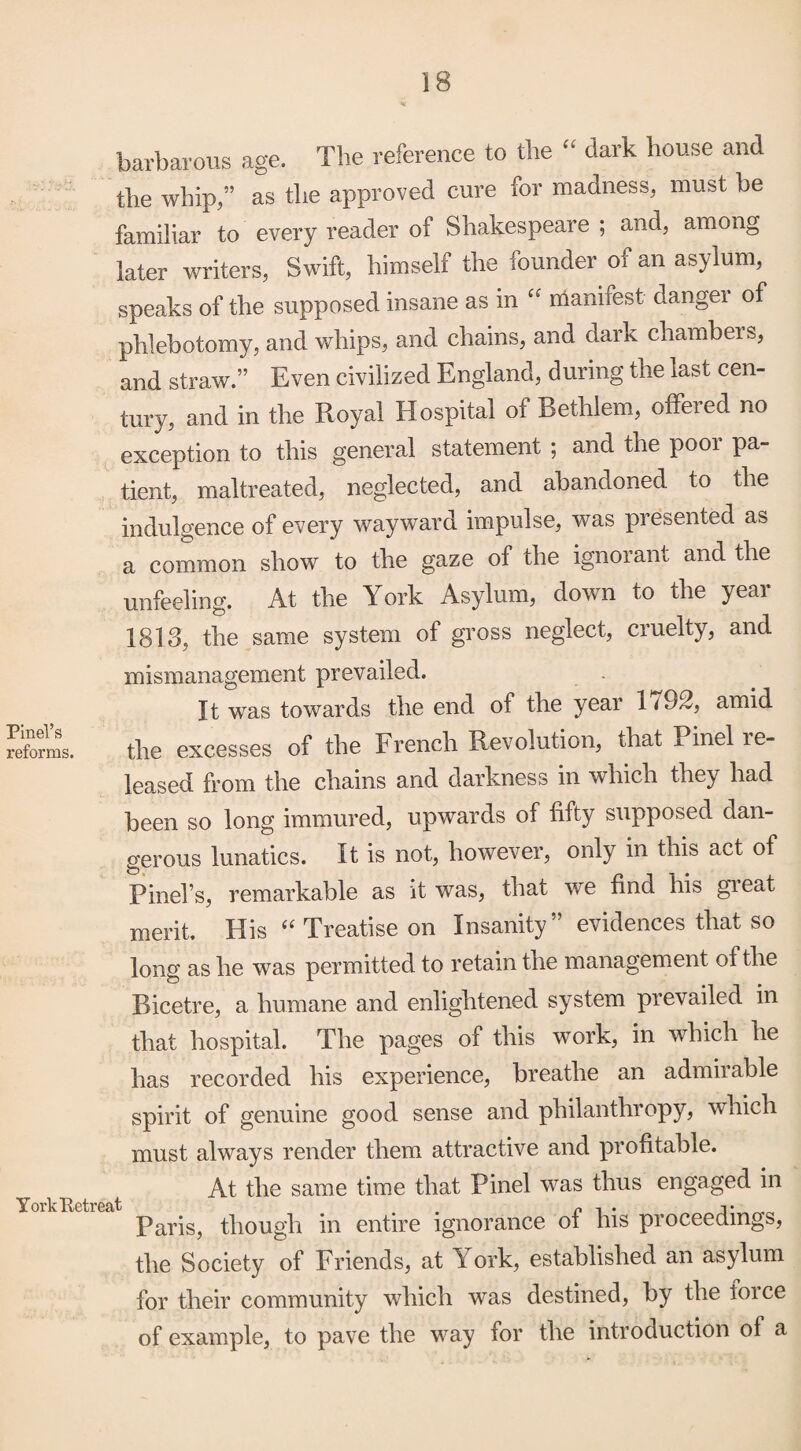 barbarous age. The reference to the “ dark house and the whip,” as the approved cure for madness, must be familiar to every reader of Shakespeare ; and, among later writers, Swift, himself the founder of an asylum, speaks of the supposed insane as in manifest danger of phlebotomy, and whips, and chains, and dark chambers, and straw. Even civilized England, during the last cen¬ tury, and in the Royal Hospital of Bethlem, offered no exception to this general statement ; and the poor pa¬ tient, maltreated, neglected, and abandoned to the indulgence of every wayward impulse, was presented as a common show to the gaze of the ignorant and the unfeeling. At the York Asylum, down to the year 1813, the same system of gross neglect, cruelty, and mismanagement prevailed. It was towards the end of the year 1<92, amid reforms. the excesses of the French Revolution, that x inel re¬ leased from the chains and darkness in which they had been so long immured, upwards of fifty supposed dan¬ gerous lunatics. It is not, however, only in this act of Pinel’s, remarkable as it was, that we find his gieat merit. His “ Treatise on Insanity evidences that so long as he was permitted to retain the management of the Ricetre, a humane and enlightened system prevailed in that hospital. The pages of this work, in which he has recorded his experience, breathe an admirable spirit of genuine good sense and philanthropy, which must always render them attractive and profitable. At the same time that Pinel was thus engaged in Paris, though in entire ignorance of his proceedings, the Society of Friends, at York, established an asylum for their community which was destined, by the force of example, to pave the way for the introduction of a