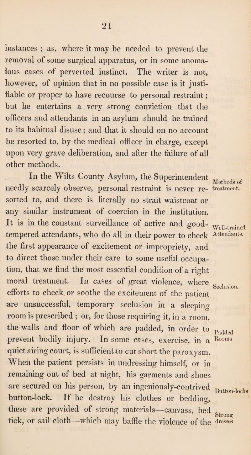 instances ; as, where it may be needed to prevent the removal of some surgical apparatus, or in some anoma¬ lous cases of perverted instinct. The writer is not, however, of opinion that in no possible case is it justi¬ fiable or proper to have recourse to personal restraint; but he entertains a very strong conviction that the officers and attendants in an asylum should be trained to its habitual disuse; and that it should on no account be resorted to, by the medical officer in charge, except upon very grave deliberation, and after the failure of all other methods. In the Wilts County Asylum, the Superintendent needly scarcely observe, personal restraint is never re- treatment, sorted to, and there is literally no strait waistcoat or any similar instrument of coercion in the institution. It is in the constant surveillance of active and good- WeU trained tempered attendants, who do all in their power to check Attendants, the first appearance of excitement or impropriety, and to direct those under their care to some useful occupa¬ tion, that we find the most essential condition of a right moral treatment. In cases of great violence, where oj Seclusion. efforts to check or soothe the excitement of the patient are unsuccessful, temporary seclusion in a sleeping room is prescribed ; or, for those requiring it, in a room, the walls and floor of which are padded, in order to P.)(i(led prevent bodily injury. In some cases, exercise, in a Rooms quiet airing court, is sufficient-to cut short the paroxysm. When the patient persists in undressing himself, or in remaining out of bed at night, his garments and shoes are secured on his person, by an ingeniously-contrived „ . , A J ° J Button-locks button-lock. If he destroy his clothes or bedding, these are provided of strong materials—canvass, bed gfc tick, or sail cloth—which may baffle the violence of the dresses