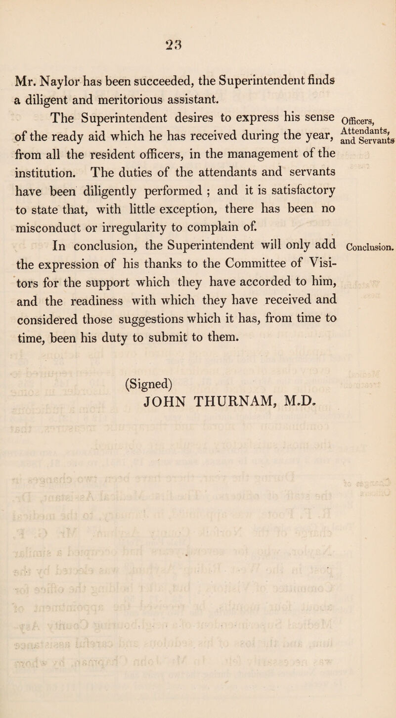 Mr. Naylor has been succeeded, the Superintendent finds a diligent and meritorious assistant. The Superintendent desires to express his sense of the ready aid which he has received during the year, from all the resident officers, in the management of the institution. The duties of the attendants and servants have been diligently performed ; and it is satisfactory to state that, with little exception, there has been no misconduct or irregularity to complain of. In conclusion, the Superintendent will only add the expression of his thanks to the Committee of Visi¬ tors for the support which they have accorded to him, and the readiness with which they have received and considered those suggestions which it has, from time to time, been his duty to submit to them. (Signed) JOHN THURNAM, MJX Officers, Attendants, and Servants Conclusion.