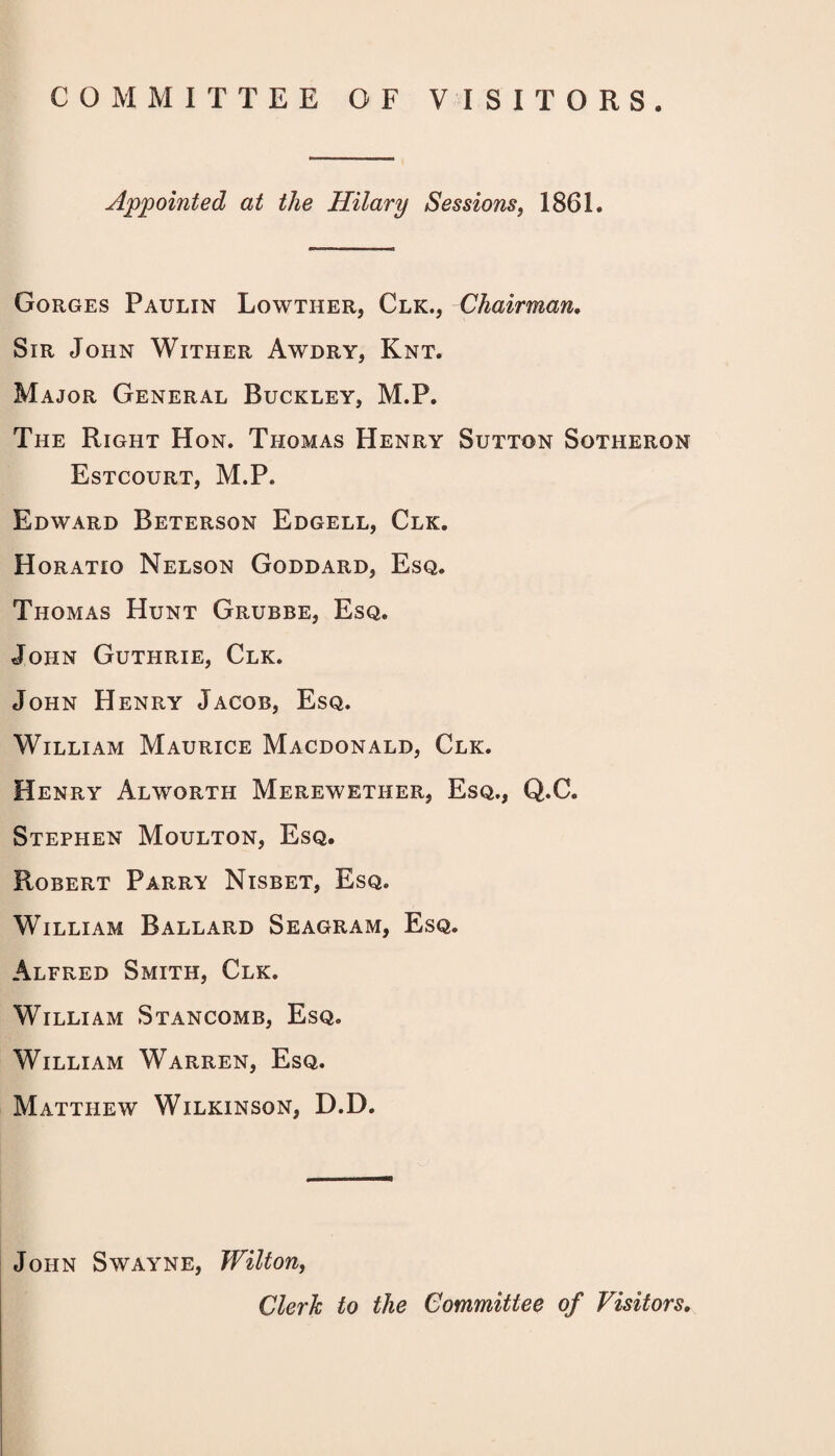 COMMITTEE OF VISITORS. Appointed at the Hilary Sessions, 1861. Gorges Paulin Lowther, Clk., Chairman, Sir John Wither Awdry, Knt. Major General Buckley, M.P. The Right Hon. Thomas Henry Sutton Sotheron Estcourt, M.P. Edward Beterson Edgell, Clk. Horatio Nelson Goddard, Esq. Thomas Hunt Grubbe, Esq. John Guthrie, Clk. John Henry Jacob, Esq. William Maurice Macdonald, Clk. Henry Alworth Merewether, Esq., Q.C. Stephen Moulton, Esq. Robert Parry Nisbet, Esq. William Ballard Seagram, Esq. Alfred Smith, Clk. William Stancomb, Esq. William Warren, Esq. Matthew Wilkinson, D.D. John Swayne, Wilton, Clerk to the Committee of Visitors,