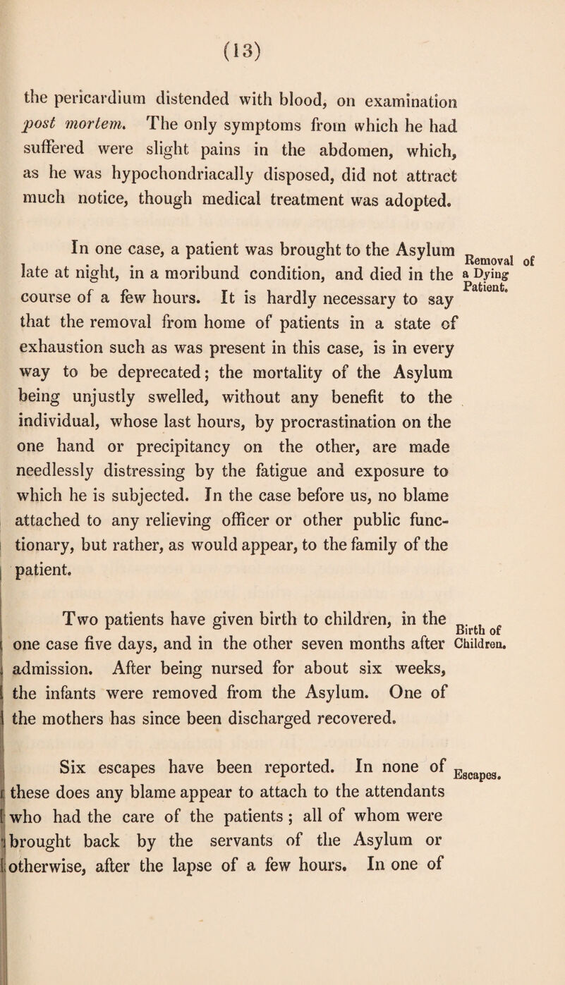 the pericardium distended with blood, on examination post mortem. The only symptoms from which he had suffered were slight pains in the abdomen, which, as he was hypochondriacally disposed, did not attract much notice, though medical treatment was adopted. In one case, a patient was brought to the Asylum late at night, in a moribund condition, and died in the a Dying course of a few hours. It is hardly necessary to say that the removal from home of patients in a state of exhaustion such as was present in this case, is in every way to be deprecated; the mortality of the Asylum being unjustly swelled, without any benefit to the individual, whose last hours, by procrastination on the one hand or precipitancy on the other, are made needlessly distressing by the fatigue and exposure to which he is subjected. In the case before us, no blame attached to any relieving officer or other public func- i tionary, but rather, as w^ould appear, to the family of the I patient. T wo patients have given birth to children, in the I one case five days, and in the other seven months after Childrea. admission. After being nursed for about six weeks, the infants were removed from the Asylum. One of \ the mothers has since been discharged recovered, 1 '! I Six escapes have been reported. In none of i; these does any blame appear to attach to the attendants l! who had the care of the patients ; all of whom were •} brought back by the servants of the Asylum or Ii otherwise, after the lapse of a few hours. In one of ! I I