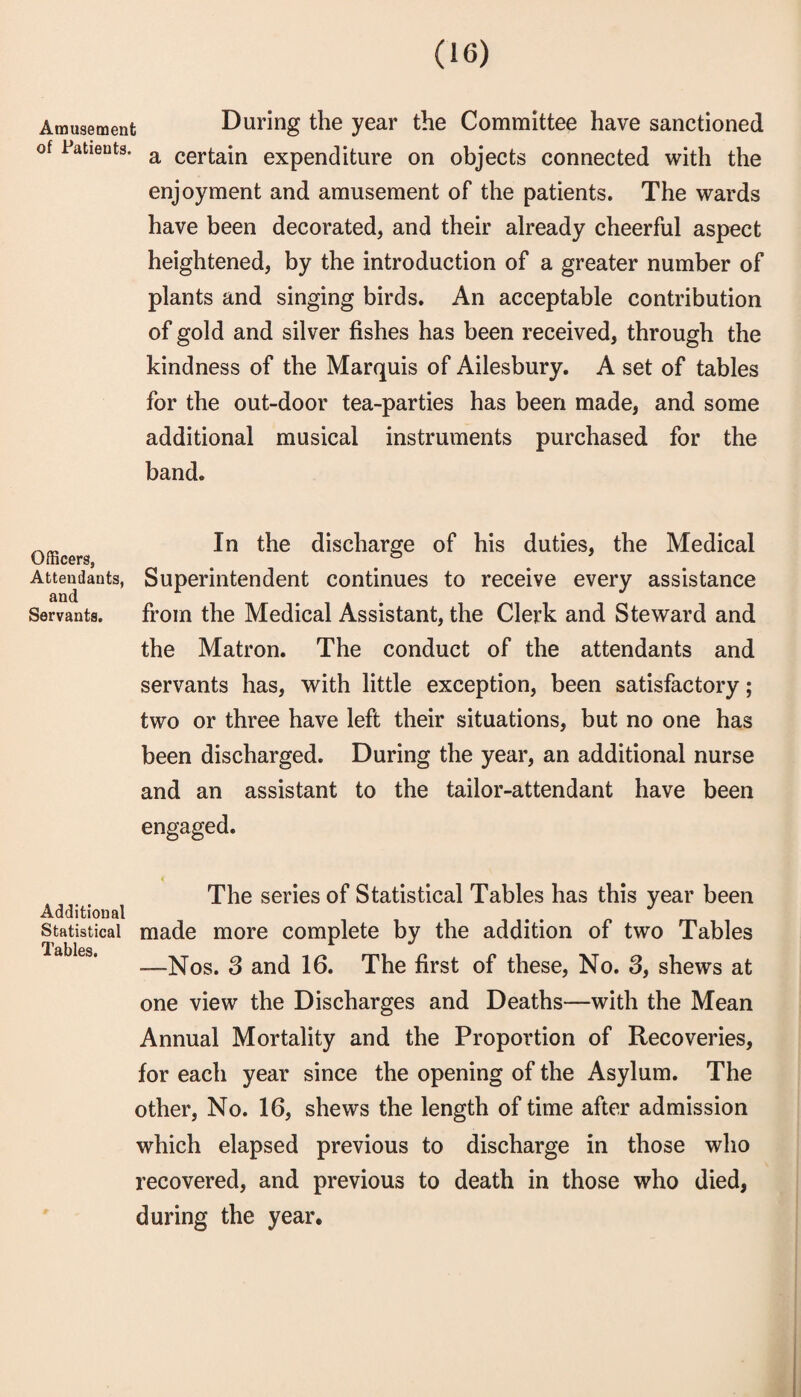 Amusement During the year the Committee have sanctioned of Patients. ^ certain expenditure on objects connected with the enjoyment and amusement of the patients. The wards have been decorated, and their already cheerful aspect heightened, by the introduction of a greater number of plants and singing birds. An acceptable contribution of gold and silver fishes has been received, through the kindness of the Marquis of Ailesbury, A set of tables for the out-door tea-parties has been made, and some additional musical instruments purchased for the band. In the discharge of his duties, the Medical Attendants, Superintendent continues to receive every assistance Servants. from the Medical Assistant, the Clerk and Steward and the Matron. The conduct of the attendants and servants has, with little exception, been satisfactory; two or three have left their situations, but no one has been discharged. During the year, an additional nurse and an assistant to the tailor-attendant have been engaged. t The series of Statistical Tables has this year been Additional Statistical made more complete by the addition of two Tables Tables —Nos. 3 and 16. The first of these. No. 3, shews at one view the Discharges and Deaths—with the Mean Annual Mortality and the Proportion of Recoveries, for each year since the opening of the Asylum. The other, No. 16, shews the length of time after admission which elapsed previous to discharge in those who recovered, and previous to death in those who died, during the year.