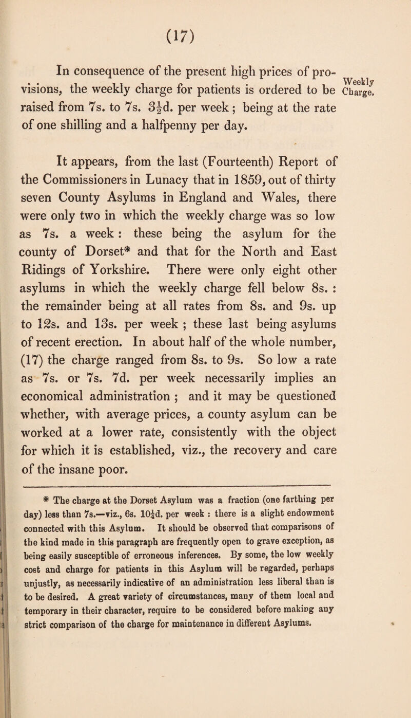 In consequence of the present high prices of pro- visions, the weekly charge for patients is ordered to be Charge, raised from 7s. to 7s. 3Jd. per week; being at the rate of one shilling and a halfpenny per day. It appears, from the last (Fourteenth) Report of the Commissioners in Lunacy that in 1859, out of thirty seven County Asylums in England and Wales, there were only two in which the weekly charge was so low as 7s. a week: these being the asylum for the county of Dorset^ and that for the North and East Ridings of Yorkshire. There were only eight other asylums in which the weekly charge fell below 8s. : the remainder being at all rates from 8s. and 9s. up to l^s. and 13s. per week ; these last being asylums of recent erection. In about half of the whole number, (17) the charge ranged from 8s. to 9s. So low a rate as 7s. or 7s. 7d. per week necessarily implies an economical administration ; and it may be questioned whether, with average prices, a county asylum can be worked at a lower rate, consistently with the object for which it is established, viz., the recovery and care of the insane poor. * The charge at the Dorset Asylum was a fraction (one farthing per day) less than 7s.—viz., 6s. lO^d. per week : there is a slight endowment connected with this Asylum. It should be observed that comparisons of the kind made in this paragraph are frequently open to grave exception, as being easily susceptible of erroneous inferences. By some, the low weekly cost and charge for patients in this Asylum will be regarded, perhaps unjustly, as necessarily indicative of an administration less liberal than is to be desired. A great variety of circumstances, many of them local and temporary in their character, require to be considered before making any strict comparison of the charge for maintenance in different Asylums.