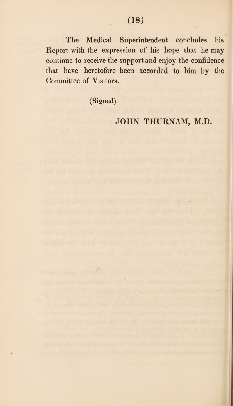 The Medical Superintendent concludes his Report with the expression of his hope that he may continue to receive the support and enjoy the confidence that have heretofore been accorded to him by the Committee of Visitors. (Signed) JOHN THURNAM, M.D.