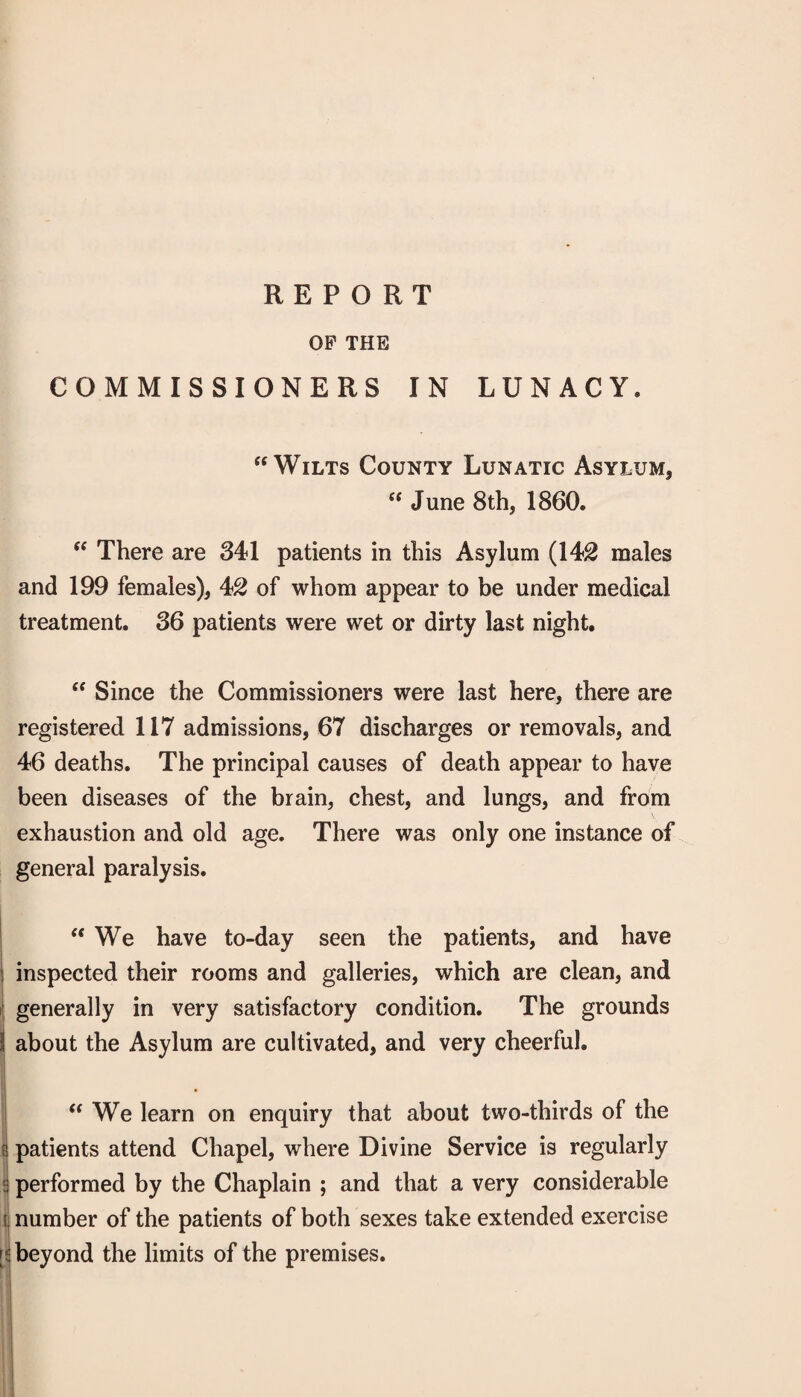 REPORT OP THE COMMISSIONERS IN LUNACY. “Wilts County Lunatic Asylum, “ June 8th, 1860. “ There are 341 patients in this Asylum (14^ males and 199 females), 42 of whom appear to be under medical treatment. 36 patients were wet or dirty last night. “ Since the Commissioners were last here, there are registered 117 admissions, 67 discharges or removals, and 46 deaths. The principal causes of death appear to have been diseases of the brain, chest, and lungs, and from exhaustion and old age. There was only one instance of general paralysis. “We have to-day seen the patients, and have inspected their rooms and galleries, which are clean, and I generally in very satisfactory condition. The grounds j about the Asylum are cultivated, and very cheerful. “We learn on enquiry that about two-thirds of the J patients attend Chapel, where Divine Service is regularly i performed by the Chaplain ; and that a very considerable t number of the patients of both sexes take extended exercise [5 beyond the limits of the premises. 1