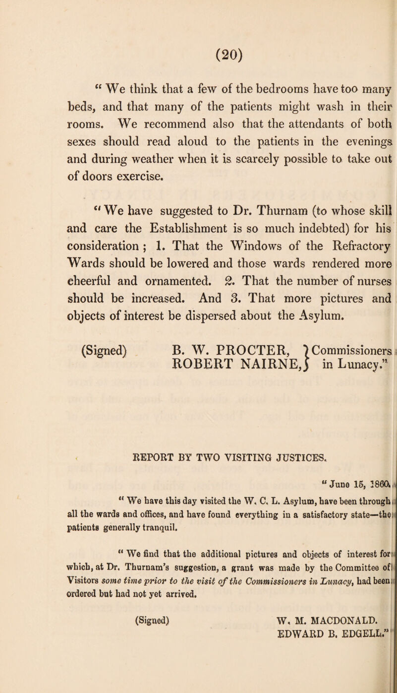 “We think that a few of the bedrooms have too many beds, and that many of the patients might wash in their rooms. We recommend also that the attendants of both sexes should read aloud to the patients in the evenings and during weather when it is scarcely possible to take out of doors exercise. “We have suggested to Dr. Thurnam (to whose skill and care the Establishment is so much indebted) for his consideration ; 1. That the Windows of the Refractory Wards should be lowered and those wards rendered more cheerful and ornamented. That the number of nurses should be increased. And 3. That more pictures and objects of interest be dispersed about the Asylum. (Signed) B. W. PROCTER, ^Commissioners ROBERT NAIRNE, j in Lunacy.’^ REPORT BY TWO VISITING JUSTICES. “June 15, 386(X,. “ We have this day visited the W, C, L. Asylum, have been through!! all the wards and offices, and have found everything in a satisfactory state—the,' patients generally tranquil. “ We find that the additional pictures and objects of interest fori,( which, at Dr. Thurnam’s suggestion, a grant was made by the Committee ofl* Visitors some time prior to the visit of the Commissioners in Xiunacy, had beenii ordered but had not yet arrived. (Signed) W, M. MACDONALD. EDWARD B. EDGELL.”'