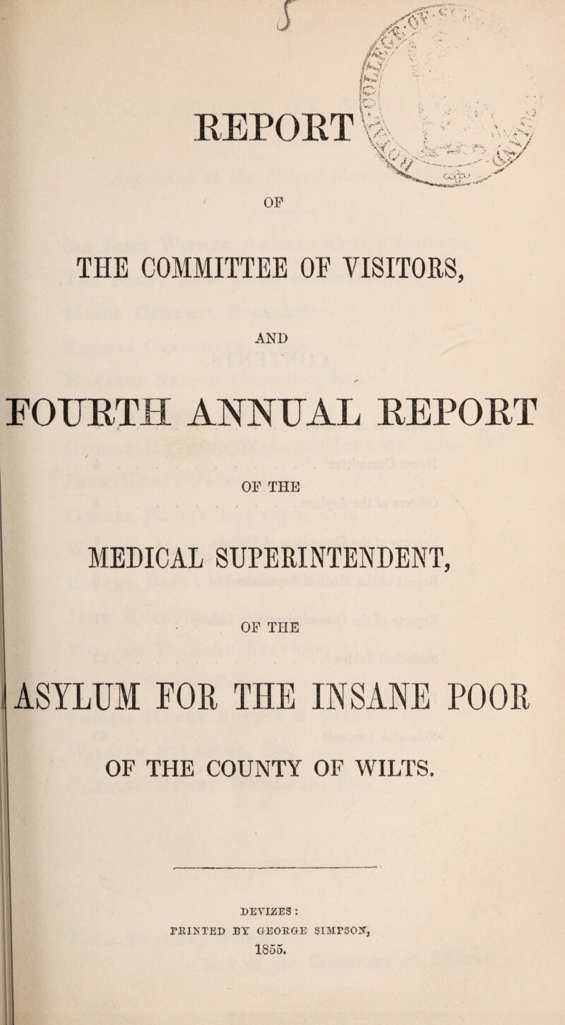 THE COMMITTEE OE VISITORS, rOUETH ANNEAL EEPOET f OF THE MEDICAL SUPERINTENDENT, OF THE I ASYLUM FOE THE INSANE POOR OF THE COUNTY OF WILTS. I DEVIZES : PRINTED DY GEORGE SIMPSON^, 1855.