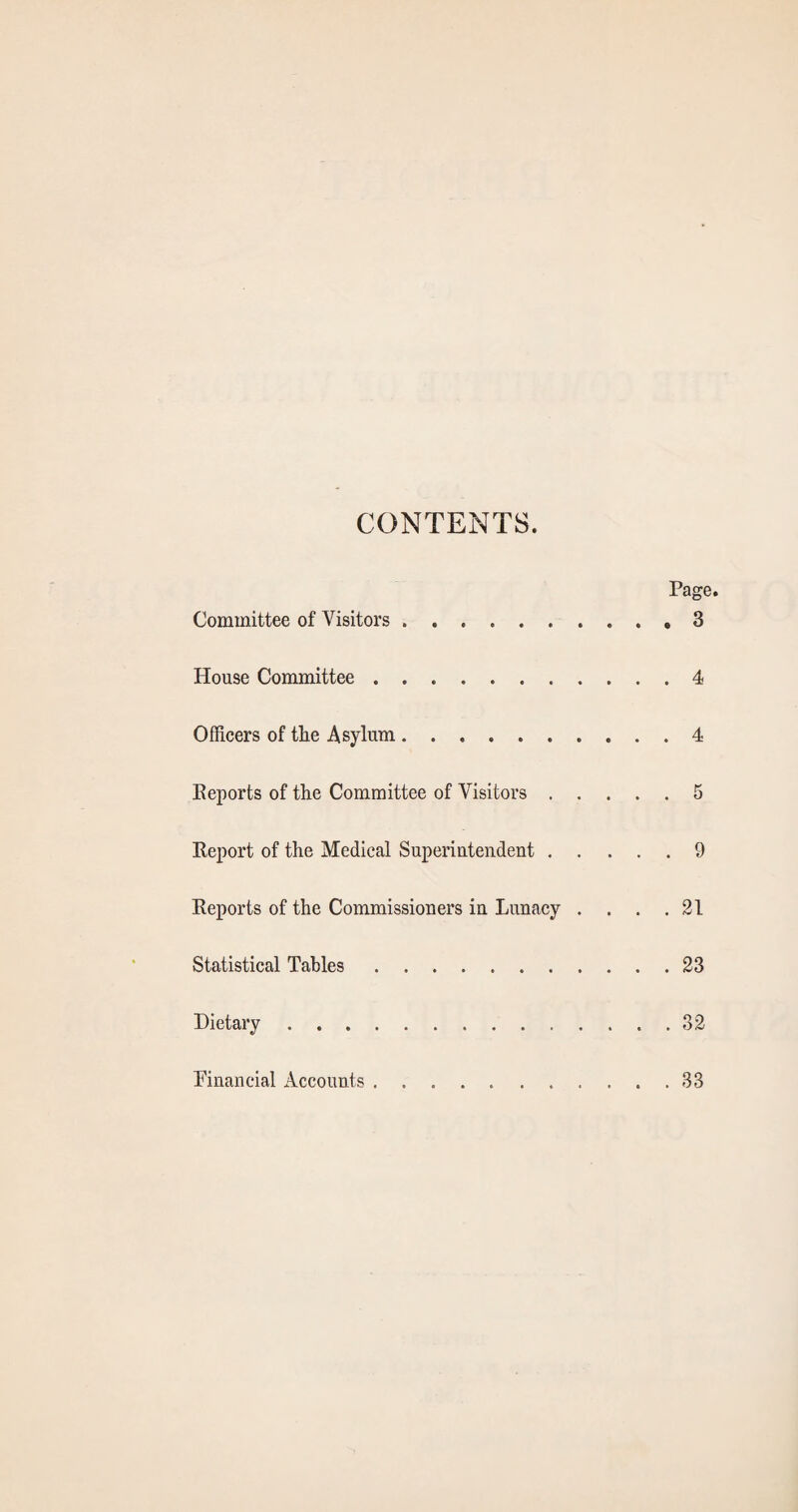 CONTENTS. Page. Committee of Visitors.3 House Committee.4 Officers of the Asylum.4 Eeports of the Committee of Visitors.5 Report of the Medical Superiutendent.9 Reports of the Commissioners in Lunacy . . . .21 Statistical Tables.23 Dietary.32 Financial Accounts 33