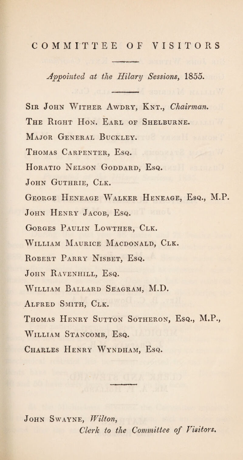 Appomted at the Hilary Sessions, 1855. Sir John Wither Awdry, Knt., Chairman, The Right Hon. Earl of Shelburne. Major General Buckley. Thomas Carpenter, Esq. Horatio Nelson Goddard, Esq. John Guthrie, Clk. George Heneage Walker Heneage, Esq., M.P. John Henry Jacob, Esq. Gorges Paulin Lowther, Clk. William Maurice Macdonald, Clk. Robert Parry Nisbet, Esq. John PtAVENHiLL, Esq. William Ballard Seagram, M.D. Alfred Smith, Clk. Thomas Henry Sutton Sotheron, Esq., M.P., William Stancomb, Esq. Charles Henry Wyndham, Esq. John Swayne, Wilton, Clerk to the Committee of Visitors,