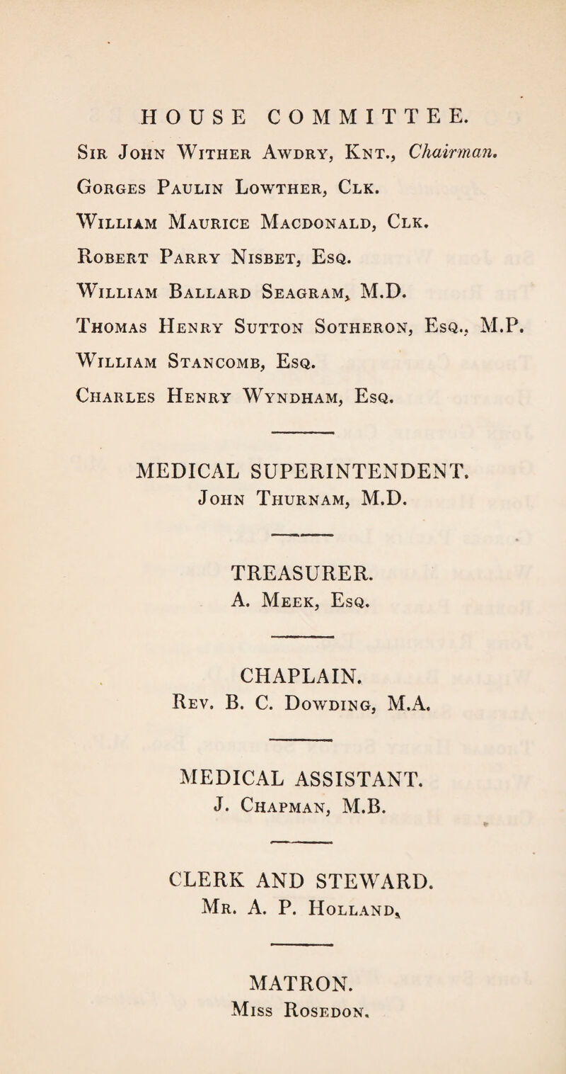 HOUSE COMMITTEE. Sir John Wither Awdry, Knt., Chairman, Gorges Paulin Lowther, Clk. William Maurice Macdonald, Clk, Robert Parry Nisbet, Esq. William Ballard Seagram, M.D. Thomas Henry Sutton Sotheron, Esq., M.P. William Stancomb, Esq. Charles Henry Wyndham, Esq, MEDICAL SUPERINTENDENT. John Thurnam, M.D. TREASURER. A. Meek, Esq. CHAPLAIN. Rev, B. C. Dowding, M.A. MEDICAL ASSISTANT. J. Chapman, M.B. CLERK AND STEWARD. Mr. a. P. Holland^ MATRON. Miss Rosedon.