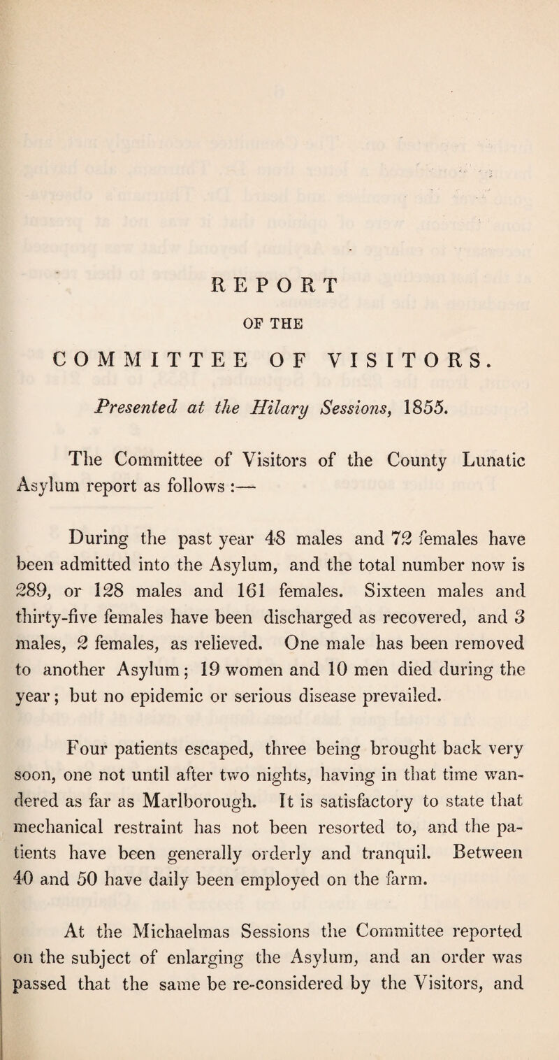 OF THE COMMITTEE OF VISITORS. Presented at the Hilary Sessions^ 1855. The Committee of Visitors of the County Lunatic Asylum report as follows :— During the past year 48 males and 7)2 females have been admitted into the Asylum, and the total number now is 289, or 128 males and 161 females. Sixteen males and thirty-five females have been discharged as recovered, and 8 males, 2 females, as relieved. One male has been removed to another Asylum; 19 women and 10 m.en died during the year; but no epidemic or serious disease prevailed. Four patients escaped, three being brought back very soon, one not until after two nights, having in that time wan¬ dered as far as Marlborough. It is satisfactory to state that mechanical restraint has not been resorted to, and the pa¬ tients have been generally orderly and tranquil. Between 40 and 50 have daily been employed on the farm. At the Michaelmas Sessions the Committee reported on the subject of enlarging the Asylum, and an order was passed that the same be re-considered by the Visitors, and